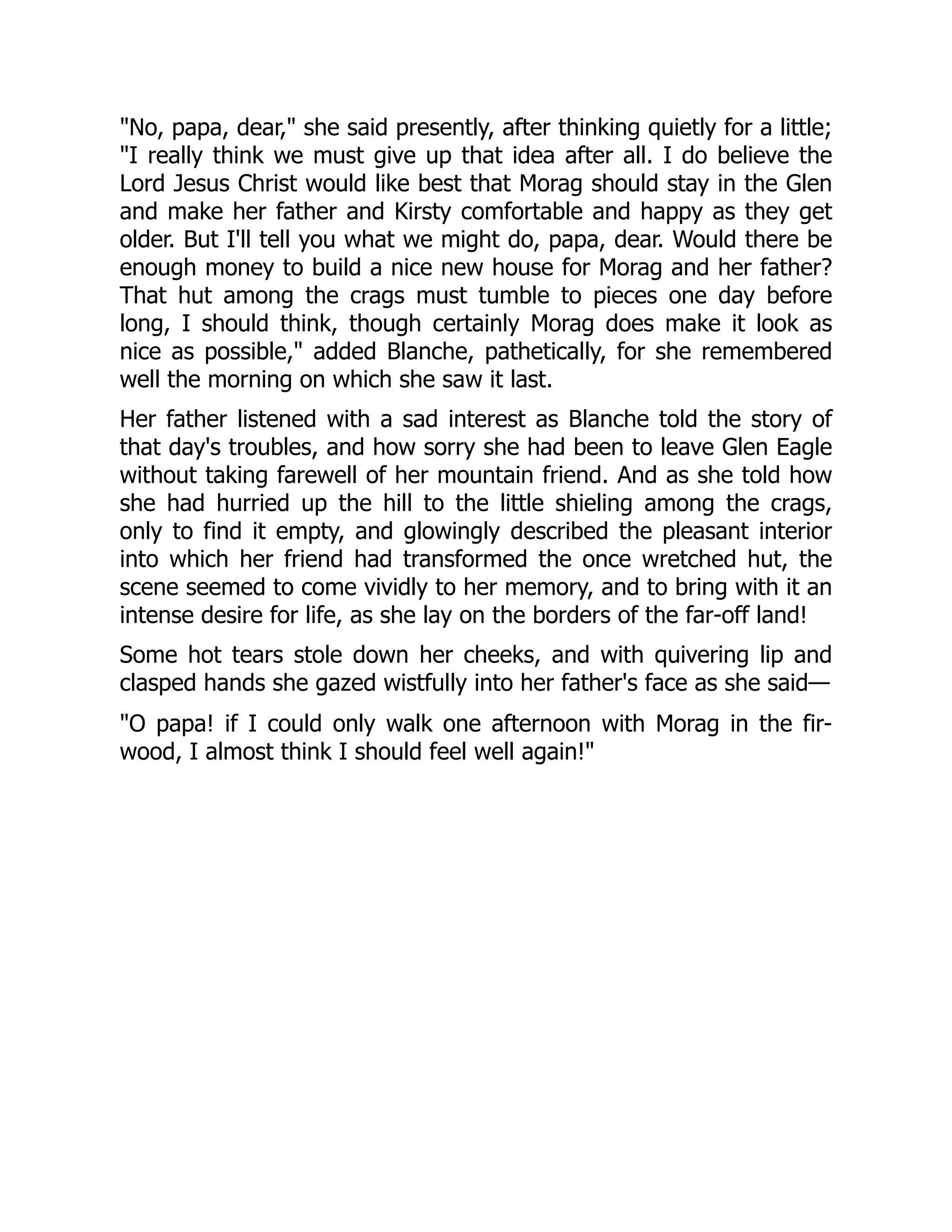 "No, papa, dear," she said presently, after thinking quietly for a little;
"I really think we must give up that idea after all. I do believe the
Lord Jesus Christ would like best that Morag should stay in the Glen
and make her father and Kirsty comfortable and happy as they get
older. But I'll tell you what we might do, papa, dear. Would there be
enough money to build a nice new house for Morag and her father?
That hut among the crags must tumble to pieces one day before
long, I should think, though certainly Morag does make it look as
nice as possible," added Blanche, pathetically, for she remembered
well the morning on which she saw it last.
Her father listened with a sad interest as Blanche told the story of
that day's troubles, and how sorry she had been to leave Glen Eagle
without taking farewell of her mountain friend. And as she told how
she had hurried up the hill to the little shieling among the crags,
only to find it empty, and glowingly described the pleasant interior
into which her friend had transformed the once wretched hut, the
scene seemed to come vividly to her memory, and to bring with it an
intense desire for life, as she lay on the borders of the far-off land!
Some hot tears stole down her cheeks, and with quivering lip and
clasped hands she gazed wistfully into her father's face as she said—
"O papa! if I could only walk one afternoon with Morag in the fir-
wood, I almost think I should feel well again!"
 