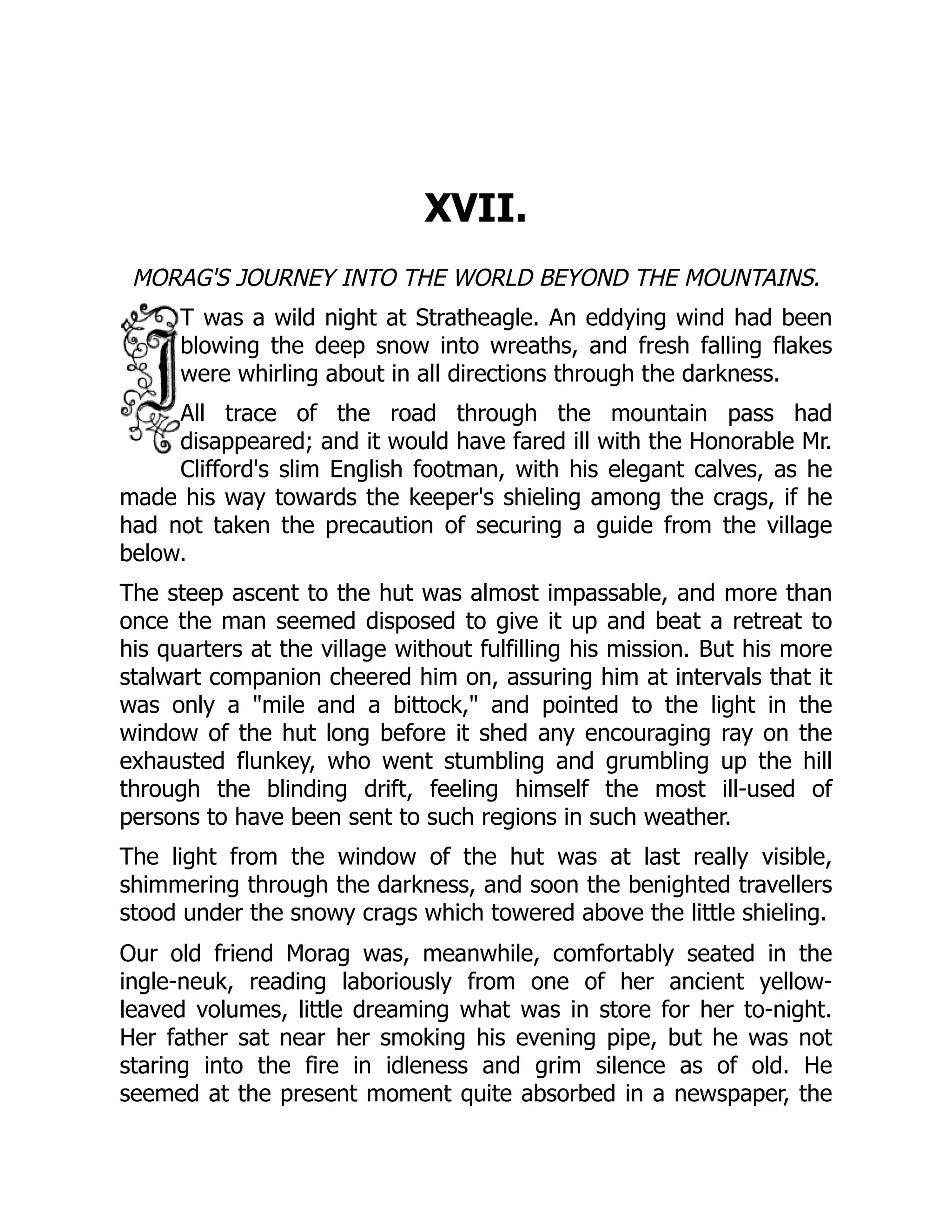 XVII.
MORAG'S JOURNEY INTO THE WORLD BEYOND THE MOUNTAINS.
T was a wild night at Stratheagle. An eddying wind had been
blowing the deep snow into wreaths, and fresh falling flakes
were whirling about in all directions through the darkness.
All trace of the road through the mountain pass had
disappeared; and it would have fared ill with the Honorable Mr.
Clifford's slim English footman, with his elegant calves, as he
made his way towards the keeper's shieling among the crags, if he
had not taken the precaution of securing a guide from the village
below.
The steep ascent to the hut was almost impassable, and more than
once the man seemed disposed to give it up and beat a retreat to
his quarters at the village without fulfilling his mission. But his more
stalwart companion cheered him on, assuring him at intervals that it
was only a "mile and a bittock," and pointed to the light in the
window of the hut long before it shed any encouraging ray on the
exhausted flunkey, who went stumbling and grumbling up the hill
through the blinding drift, feeling himself the most ill-used of
persons to have been sent to such regions in such weather.
The light from the window of the hut was at last really visible,
shimmering through the darkness, and soon the benighted travellers
stood under the snowy crags which towered above the little shieling.
Our old friend Morag was, meanwhile, comfortably seated in the
ingle-neuk, reading laboriously from one of her ancient yellow-
leaved volumes, little dreaming what was in store for her to-night.
Her father sat near her smoking his evening pipe, but he was not
staring into the fire in idleness and grim silence as of old. He
seemed at the present moment quite absorbed in a newspaper, the
 