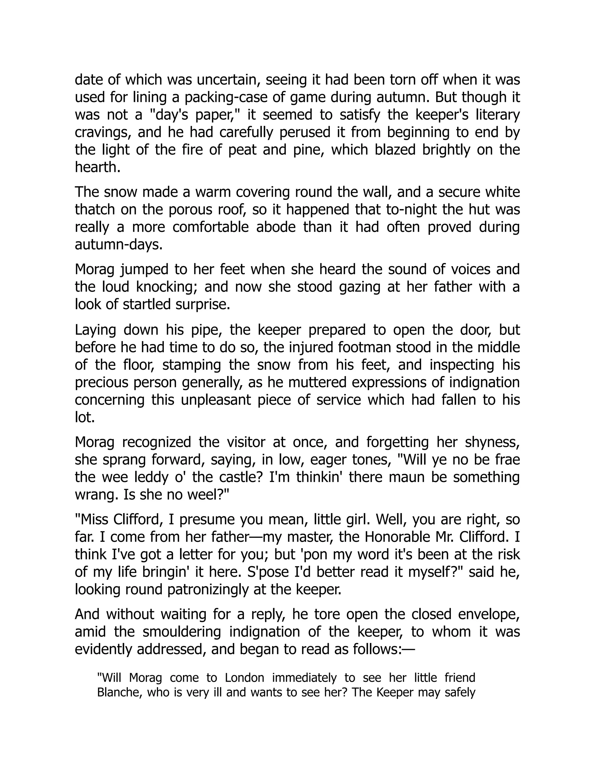 date of which was uncertain, seeing it had been torn off when it was
used for lining a packing-case of game during autumn. But though it
was not a "day's paper," it seemed to satisfy the keeper's literary
cravings, and he had carefully perused it from beginning to end by
the light of the fire of peat and pine, which blazed brightly on the
hearth.
The snow made a warm covering round the wall, and a secure white
thatch on the porous roof, so it happened that to-night the hut was
really a more comfortable abode than it had often proved during
autumn-days.
Morag jumped to her feet when she heard the sound of voices and
the loud knocking; and now she stood gazing at her father with a
look of startled surprise.
Laying down his pipe, the keeper prepared to open the door, but
before he had time to do so, the injured footman stood in the middle
of the floor, stamping the snow from his feet, and inspecting his
precious person generally, as he muttered expressions of indignation
concerning this unpleasant piece of service which had fallen to his
lot.
Morag recognized the visitor at once, and forgetting her shyness,
she sprang forward, saying, in low, eager tones, "Will ye no be frae
the wee leddy o' the castle? I'm thinkin' there maun be something
wrang. Is she no weel?"
"Miss Clifford, I presume you mean, little girl. Well, you are right, so
far. I come from her father—my master, the Honorable Mr. Clifford. I
think I've got a letter for you; but 'pon my word it's been at the risk
of my life bringin' it here. S'pose I'd better read it myself?" said he,
looking round patronizingly at the keeper.
And without waiting for a reply, he tore open the closed envelope,
amid the smouldering indignation of the keeper, to whom it was
evidently addressed, and began to read as follows:—
"Will Morag come to London immediately to see her little friend
Blanche, who is very ill and wants to see her? The Keeper may safely
 