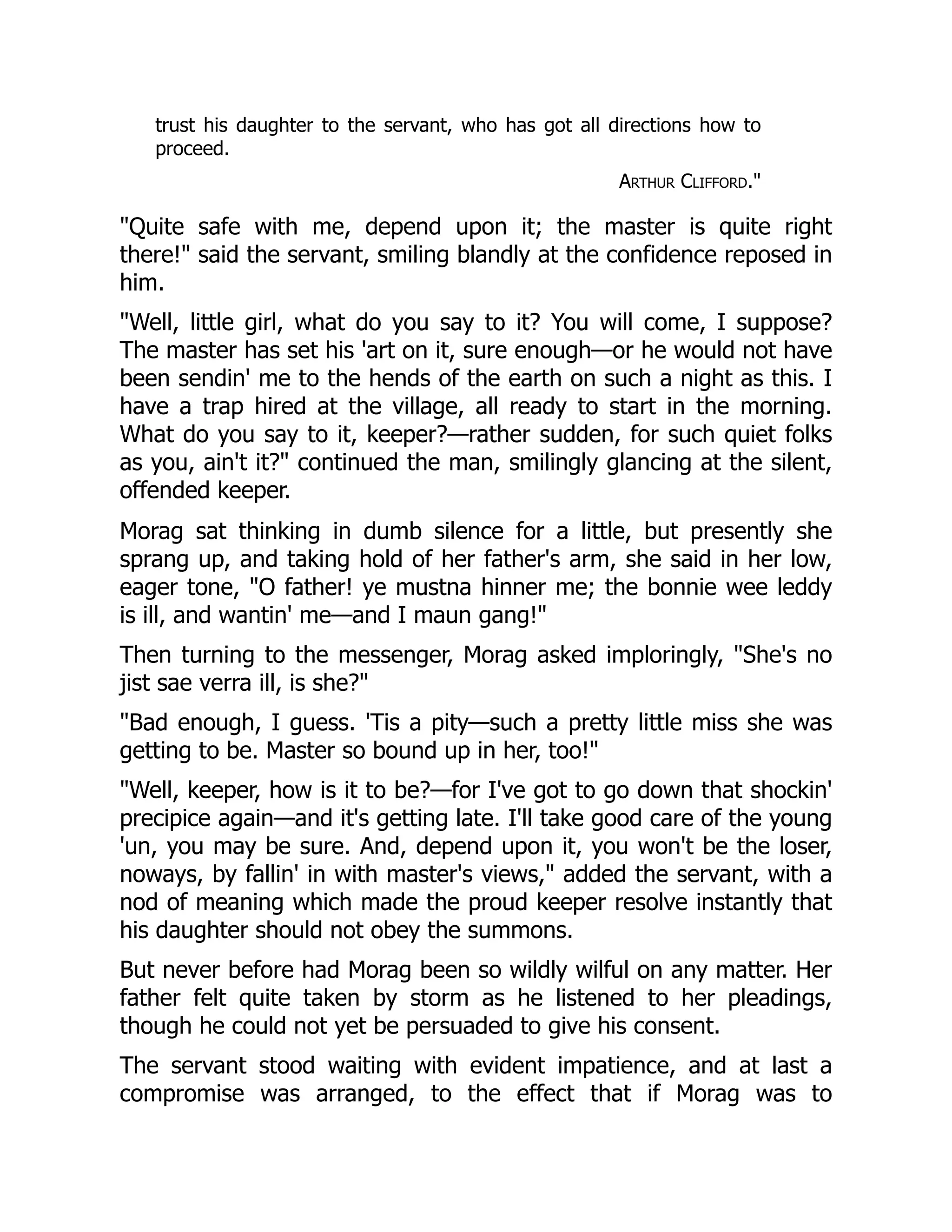 trust his daughter to the servant, who has got all directions how to
proceed.
Arthur Clifford."
"Quite safe with me, depend upon it; the master is quite right
there!" said the servant, smiling blandly at the confidence reposed in
him.
"Well, little girl, what do you say to it? You will come, I suppose?
The master has set his 'art on it, sure enough—or he would not have
been sendin' me to the hends of the earth on such a night as this. I
have a trap hired at the village, all ready to start in the morning.
What do you say to it, keeper?—rather sudden, for such quiet folks
as you, ain't it?" continued the man, smilingly glancing at the silent,
offended keeper.
Morag sat thinking in dumb silence for a little, but presently she
sprang up, and taking hold of her father's arm, she said in her low,
eager tone, "O father! ye mustna hinner me; the bonnie wee leddy
is ill, and wantin' me—and I maun gang!"
Then turning to the messenger, Morag asked imploringly, "She's no
jist sae verra ill, is she?"
"Bad enough, I guess. 'Tis a pity—such a pretty little miss she was
getting to be. Master so bound up in her, too!"
"Well, keeper, how is it to be?—for I've got to go down that shockin'
precipice again—and it's getting late. I'll take good care of the young
'un, you may be sure. And, depend upon it, you won't be the loser,
noways, by fallin' in with master's views," added the servant, with a
nod of meaning which made the proud keeper resolve instantly that
his daughter should not obey the summons.
But never before had Morag been so wildly wilful on any matter. Her
father felt quite taken by storm as he listened to her pleadings,
though he could not yet be persuaded to give his consent.
The servant stood waiting with evident impatience, and at last a
compromise was arranged, to the effect that if Morag was to
 