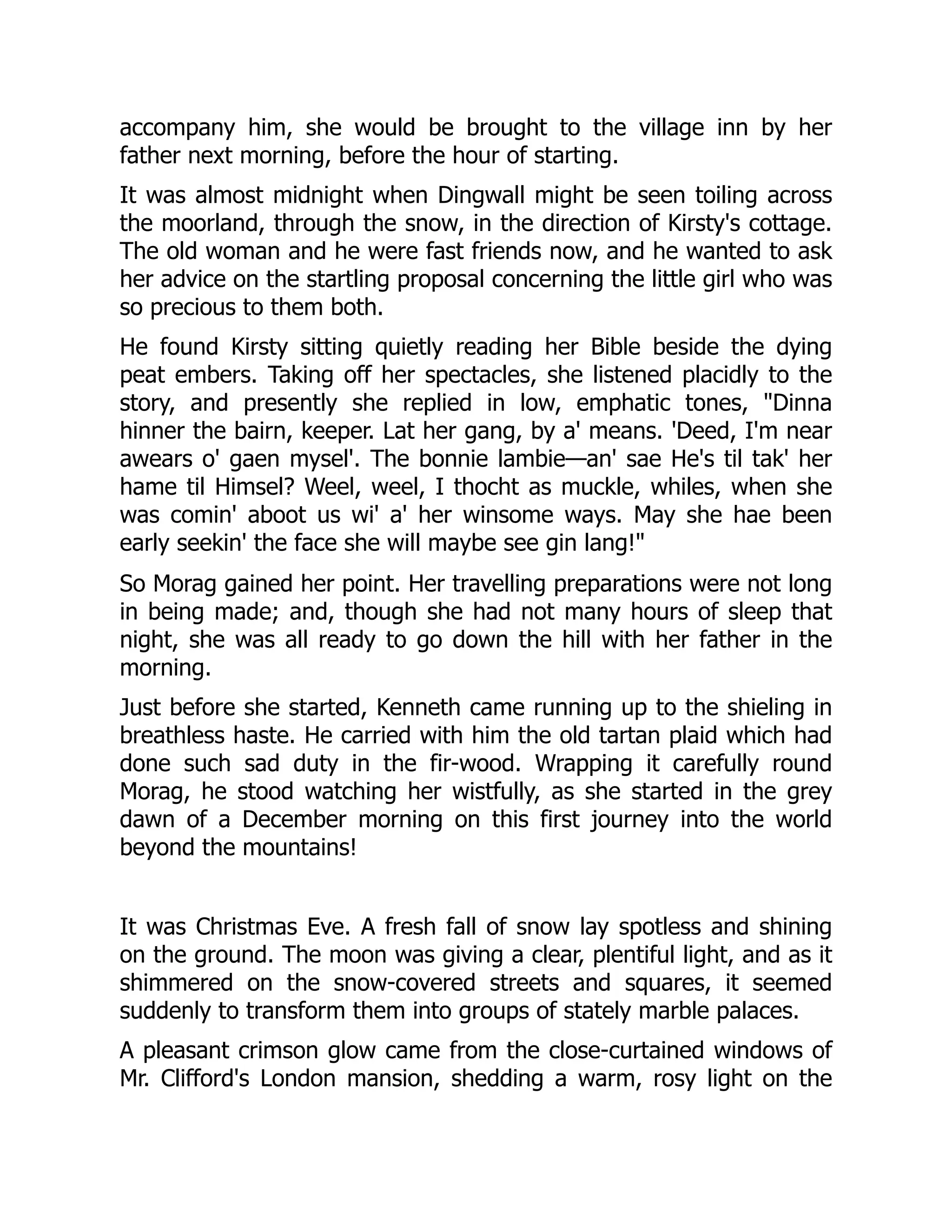 accompany him, she would be brought to the village inn by her
father next morning, before the hour of starting.
It was almost midnight when Dingwall might be seen toiling across
the moorland, through the snow, in the direction of Kirsty's cottage.
The old woman and he were fast friends now, and he wanted to ask
her advice on the startling proposal concerning the little girl who was
so precious to them both.
He found Kirsty sitting quietly reading her Bible beside the dying
peat embers. Taking off her spectacles, she listened placidly to the
story, and presently she replied in low, emphatic tones, "Dinna
hinner the bairn, keeper. Lat her gang, by a' means. 'Deed, I'm near
awears o' gaen mysel'. The bonnie lambie—an' sae He's til tak' her
hame til Himsel? Weel, weel, I thocht as muckle, whiles, when she
was comin' aboot us wi' a' her winsome ways. May she hae been
early seekin' the face she will maybe see gin lang!"
So Morag gained her point. Her travelling preparations were not long
in being made; and, though she had not many hours of sleep that
night, she was all ready to go down the hill with her father in the
morning.
Just before she started, Kenneth came running up to the shieling in
breathless haste. He carried with him the old tartan plaid which had
done such sad duty in the fir-wood. Wrapping it carefully round
Morag, he stood watching her wistfully, as she started in the grey
dawn of a December morning on this first journey into the world
beyond the mountains!
It was Christmas Eve. A fresh fall of snow lay spotless and shining
on the ground. The moon was giving a clear, plentiful light, and as it
shimmered on the snow-covered streets and squares, it seemed
suddenly to transform them into groups of stately marble palaces.
A pleasant crimson glow came from the close-curtained windows of
Mr. Clifford's London mansion, shedding a warm, rosy light on the
 
