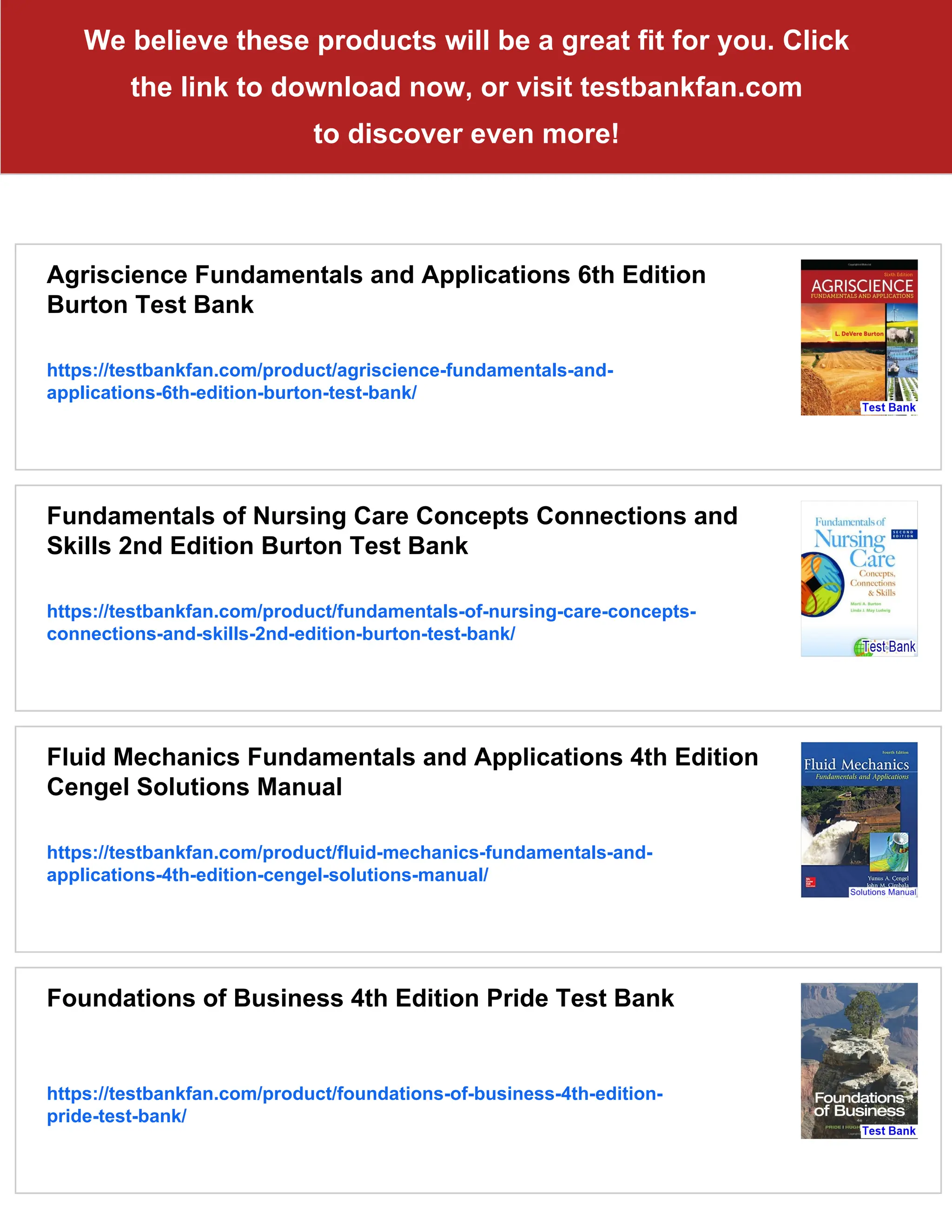 We believe these products will be a great fit for you. Click
the link to download now, or visit testbankfan.com
to discover even more!
Agriscience Fundamentals and Applications 6th Edition
Burton Test Bank
https://testbankfan.com/product/agriscience-fundamentals-and-
applications-6th-edition-burton-test-bank/
Fundamentals of Nursing Care Concepts Connections and
Skills 2nd Edition Burton Test Bank
https://testbankfan.com/product/fundamentals-of-nursing-care-concepts-
connections-and-skills-2nd-edition-burton-test-bank/
Fluid Mechanics Fundamentals and Applications 4th Edition
Cengel Solutions Manual
https://testbankfan.com/product/fluid-mechanics-fundamentals-and-
applications-4th-edition-cengel-solutions-manual/
Foundations of Business 4th Edition Pride Test Bank
https://testbankfan.com/product/foundations-of-business-4th-edition-
pride-test-bank/
 
