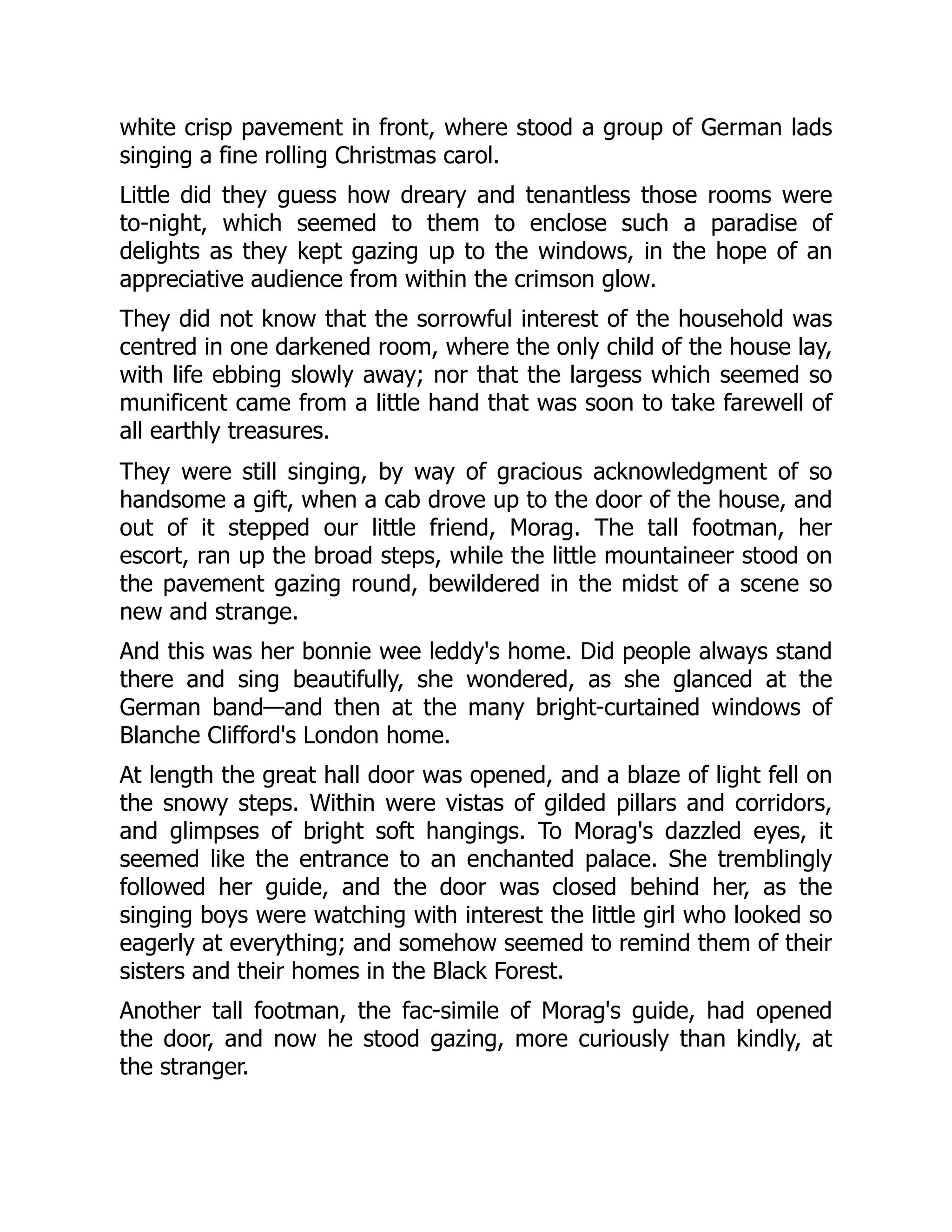 white crisp pavement in front, where stood a group of German lads
singing a fine rolling Christmas carol.
Little did they guess how dreary and tenantless those rooms were
to-night, which seemed to them to enclose such a paradise of
delights as they kept gazing up to the windows, in the hope of an
appreciative audience from within the crimson glow.
They did not know that the sorrowful interest of the household was
centred in one darkened room, where the only child of the house lay,
with life ebbing slowly away; nor that the largess which seemed so
munificent came from a little hand that was soon to take farewell of
all earthly treasures.
They were still singing, by way of gracious acknowledgment of so
handsome a gift, when a cab drove up to the door of the house, and
out of it stepped our little friend, Morag. The tall footman, her
escort, ran up the broad steps, while the little mountaineer stood on
the pavement gazing round, bewildered in the midst of a scene so
new and strange.
And this was her bonnie wee leddy's home. Did people always stand
there and sing beautifully, she wondered, as she glanced at the
German band—and then at the many bright-curtained windows of
Blanche Clifford's London home.
At length the great hall door was opened, and a blaze of light fell on
the snowy steps. Within were vistas of gilded pillars and corridors,
and glimpses of bright soft hangings. To Morag's dazzled eyes, it
seemed like the entrance to an enchanted palace. She tremblingly
followed her guide, and the door was closed behind her, as the
singing boys were watching with interest the little girl who looked so
eagerly at everything; and somehow seemed to remind them of their
sisters and their homes in the Black Forest.
Another tall footman, the fac-simile of Morag's guide, had opened
the door, and now he stood gazing, more curiously than kindly, at
the stranger.
 