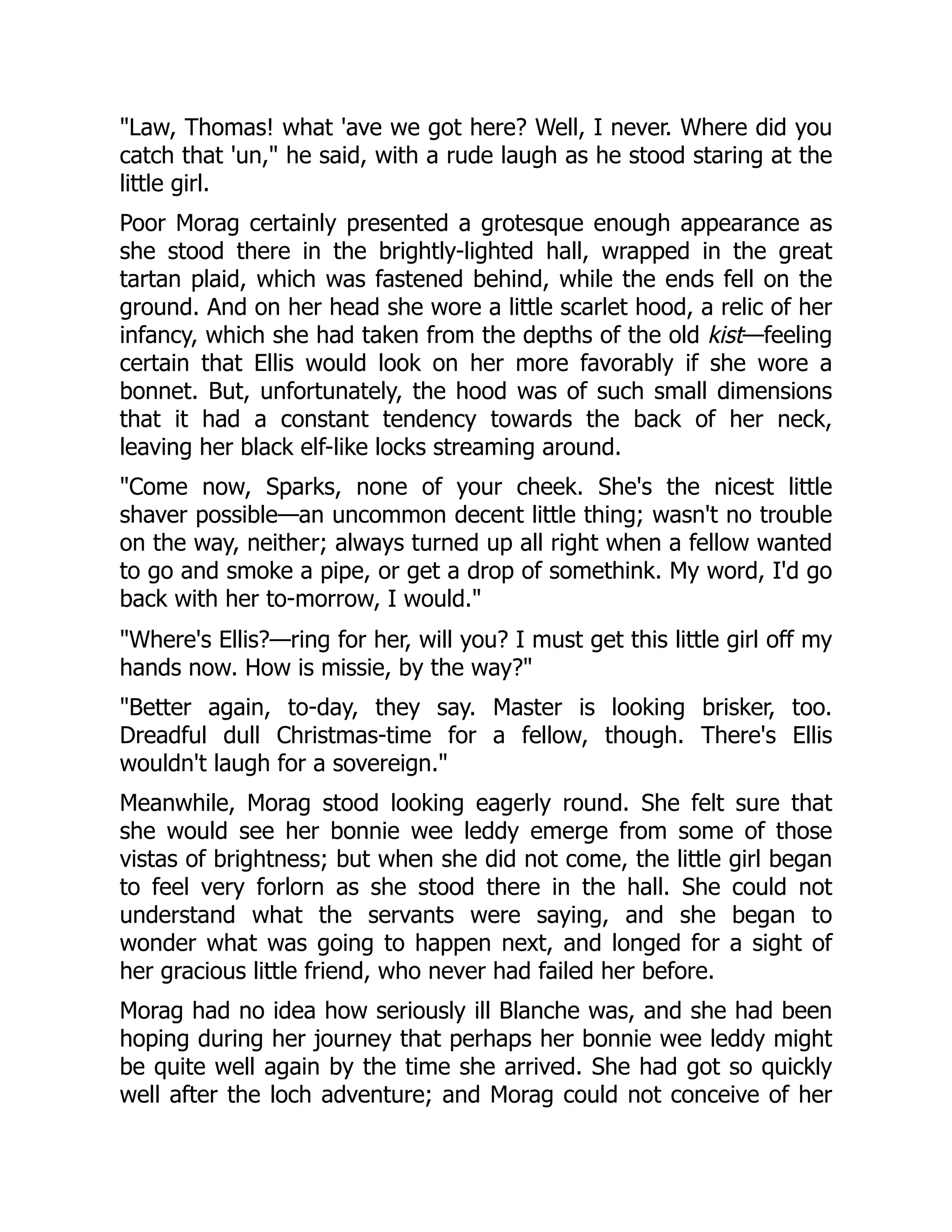 "Law, Thomas! what 'ave we got here? Well, I never. Where did you
catch that 'un," he said, with a rude laugh as he stood staring at the
little girl.
Poor Morag certainly presented a grotesque enough appearance as
she stood there in the brightly-lighted hall, wrapped in the great
tartan plaid, which was fastened behind, while the ends fell on the
ground. And on her head she wore a little scarlet hood, a relic of her
infancy, which she had taken from the depths of the old kist—feeling
certain that Ellis would look on her more favorably if she wore a
bonnet. But, unfortunately, the hood was of such small dimensions
that it had a constant tendency towards the back of her neck,
leaving her black elf-like locks streaming around.
"Come now, Sparks, none of your cheek. She's the nicest little
shaver possible—an uncommon decent little thing; wasn't no trouble
on the way, neither; always turned up all right when a fellow wanted
to go and smoke a pipe, or get a drop of somethink. My word, I'd go
back with her to-morrow, I would."
"Where's Ellis?—ring for her, will you? I must get this little girl off my
hands now. How is missie, by the way?"
"Better again, to-day, they say. Master is looking brisker, too.
Dreadful dull Christmas-time for a fellow, though. There's Ellis
wouldn't laugh for a sovereign."
Meanwhile, Morag stood looking eagerly round. She felt sure that
she would see her bonnie wee leddy emerge from some of those
vistas of brightness; but when she did not come, the little girl began
to feel very forlorn as she stood there in the hall. She could not
understand what the servants were saying, and she began to
wonder what was going to happen next, and longed for a sight of
her gracious little friend, who never had failed her before.
Morag had no idea how seriously ill Blanche was, and she had been
hoping during her journey that perhaps her bonnie wee leddy might
be quite well again by the time she arrived. She had got so quickly
well after the loch adventure; and Morag could not conceive of her
 