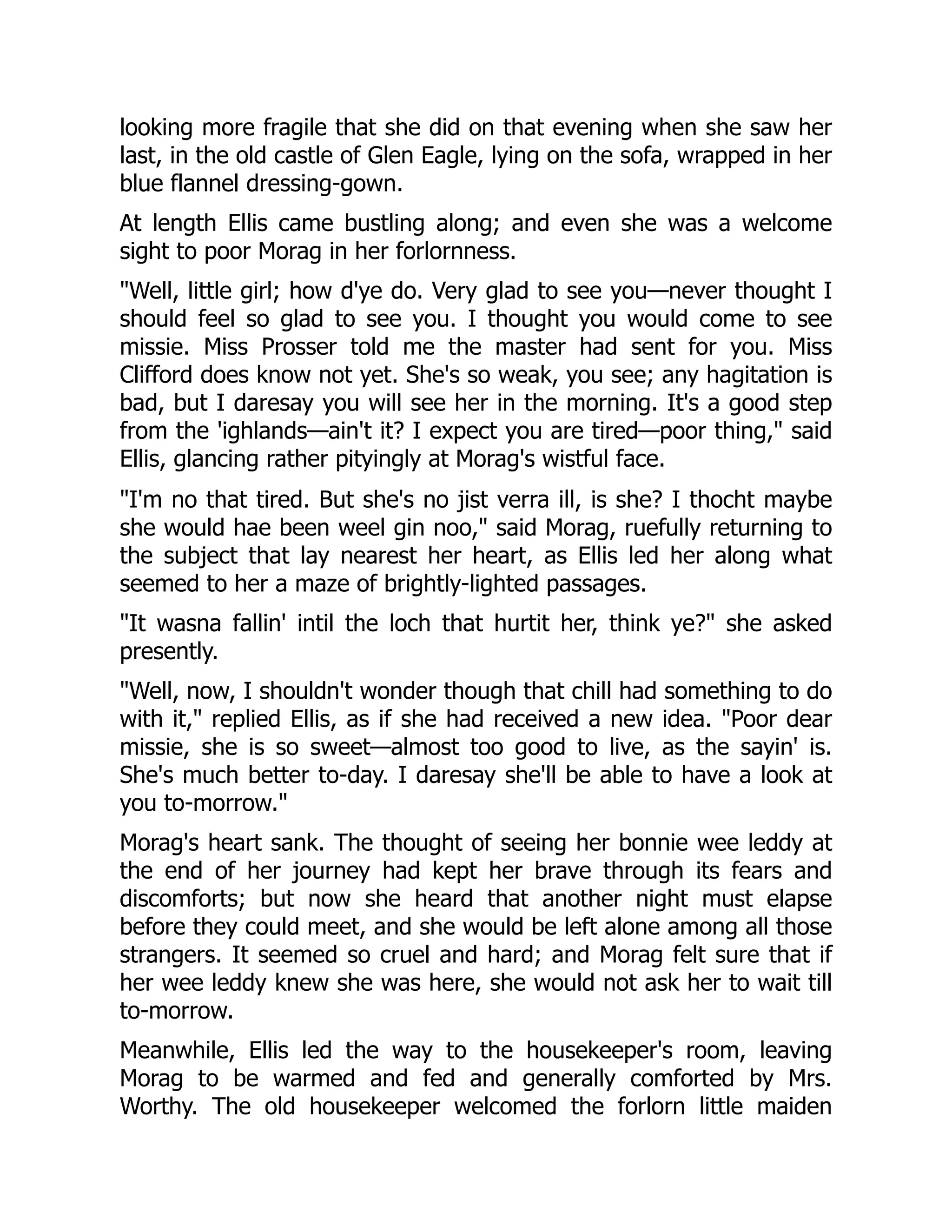 looking more fragile that she did on that evening when she saw her
last, in the old castle of Glen Eagle, lying on the sofa, wrapped in her
blue flannel dressing-gown.
At length Ellis came bustling along; and even she was a welcome
sight to poor Morag in her forlornness.
"Well, little girl; how d'ye do. Very glad to see you—never thought I
should feel so glad to see you. I thought you would come to see
missie. Miss Prosser told me the master had sent for you. Miss
Clifford does know not yet. She's so weak, you see; any hagitation is
bad, but I daresay you will see her in the morning. It's a good step
from the 'ighlands—ain't it? I expect you are tired—poor thing," said
Ellis, glancing rather pityingly at Morag's wistful face.
"I'm no that tired. But she's no jist verra ill, is she? I thocht maybe
she would hae been weel gin noo," said Morag, ruefully returning to
the subject that lay nearest her heart, as Ellis led her along what
seemed to her a maze of brightly-lighted passages.
"It wasna fallin' intil the loch that hurtit her, think ye?" she asked
presently.
"Well, now, I shouldn't wonder though that chill had something to do
with it," replied Ellis, as if she had received a new idea. "Poor dear
missie, she is so sweet—almost too good to live, as the sayin' is.
She's much better to-day. I daresay she'll be able to have a look at
you to-morrow."
Morag's heart sank. The thought of seeing her bonnie wee leddy at
the end of her journey had kept her brave through its fears and
discomforts; but now she heard that another night must elapse
before they could meet, and she would be left alone among all those
strangers. It seemed so cruel and hard; and Morag felt sure that if
her wee leddy knew she was here, she would not ask her to wait till
to-morrow.
Meanwhile, Ellis led the way to the housekeeper's room, leaving
Morag to be warmed and fed and generally comforted by Mrs.
Worthy. The old housekeeper welcomed the forlorn little maiden
 