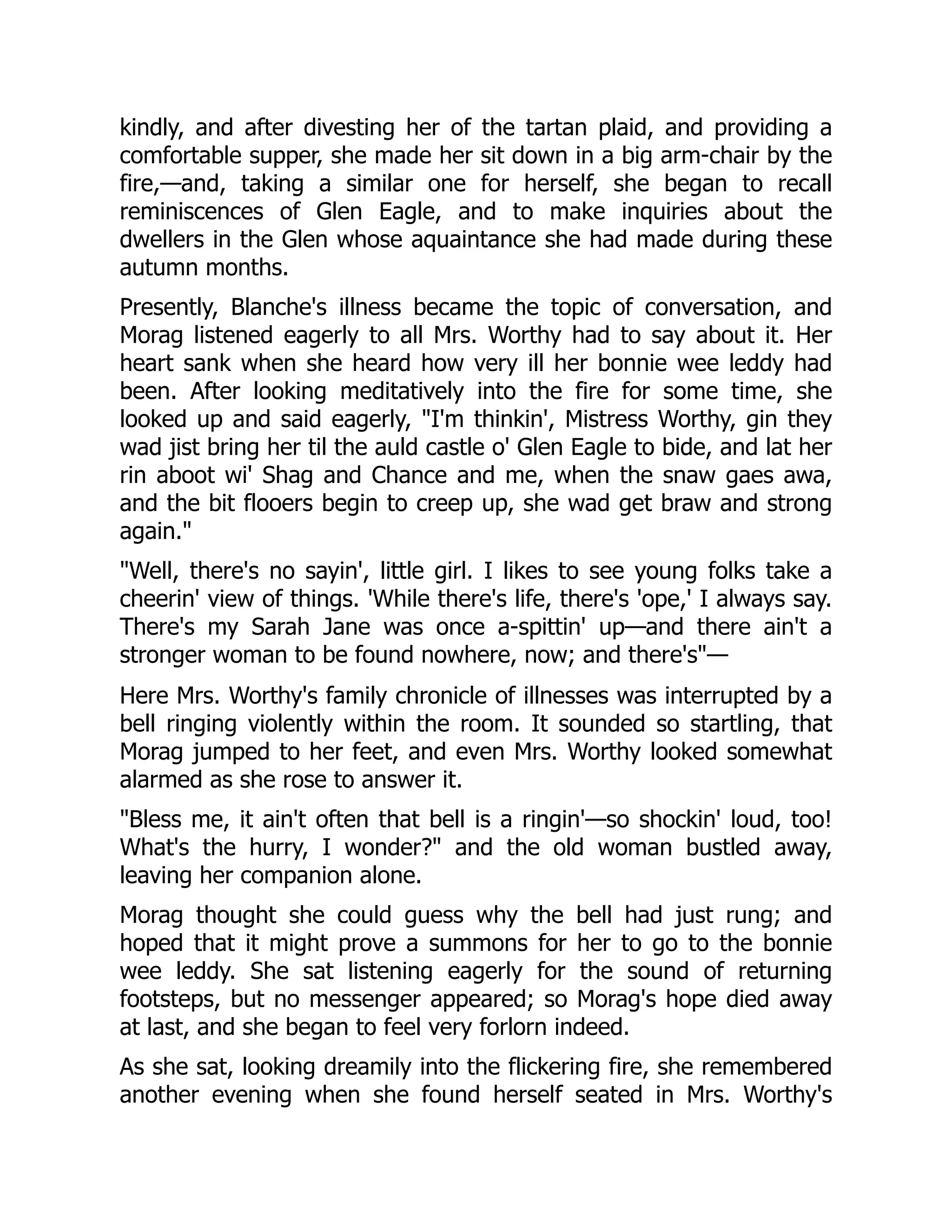 kindly, and after divesting her of the tartan plaid, and providing a
comfortable supper, she made her sit down in a big arm-chair by the
fire,—and, taking a similar one for herself, she began to recall
reminiscences of Glen Eagle, and to make inquiries about the
dwellers in the Glen whose aquaintance she had made during these
autumn months.
Presently, Blanche's illness became the topic of conversation, and
Morag listened eagerly to all Mrs. Worthy had to say about it. Her
heart sank when she heard how very ill her bonnie wee leddy had
been. After looking meditatively into the fire for some time, she
looked up and said eagerly, "I'm thinkin', Mistress Worthy, gin they
wad jist bring her til the auld castle o' Glen Eagle to bide, and lat her
rin aboot wi' Shag and Chance and me, when the snaw gaes awa,
and the bit flooers begin to creep up, she wad get braw and strong
again."
"Well, there's no sayin', little girl. I likes to see young folks take a
cheerin' view of things. 'While there's life, there's 'ope,' I always say.
There's my Sarah Jane was once a-spittin' up—and there ain't a
stronger woman to be found nowhere, now; and there's"—
Here Mrs. Worthy's family chronicle of illnesses was interrupted by a
bell ringing violently within the room. It sounded so startling, that
Morag jumped to her feet, and even Mrs. Worthy looked somewhat
alarmed as she rose to answer it.
"Bless me, it ain't often that bell is a ringin'—so shockin' loud, too!
What's the hurry, I wonder?" and the old woman bustled away,
leaving her companion alone.
Morag thought she could guess why the bell had just rung; and
hoped that it might prove a summons for her to go to the bonnie
wee leddy. She sat listening eagerly for the sound of returning
footsteps, but no messenger appeared; so Morag's hope died away
at last, and she began to feel very forlorn indeed.
As she sat, looking dreamily into the flickering fire, she remembered
another evening when she found herself seated in Mrs. Worthy's
 