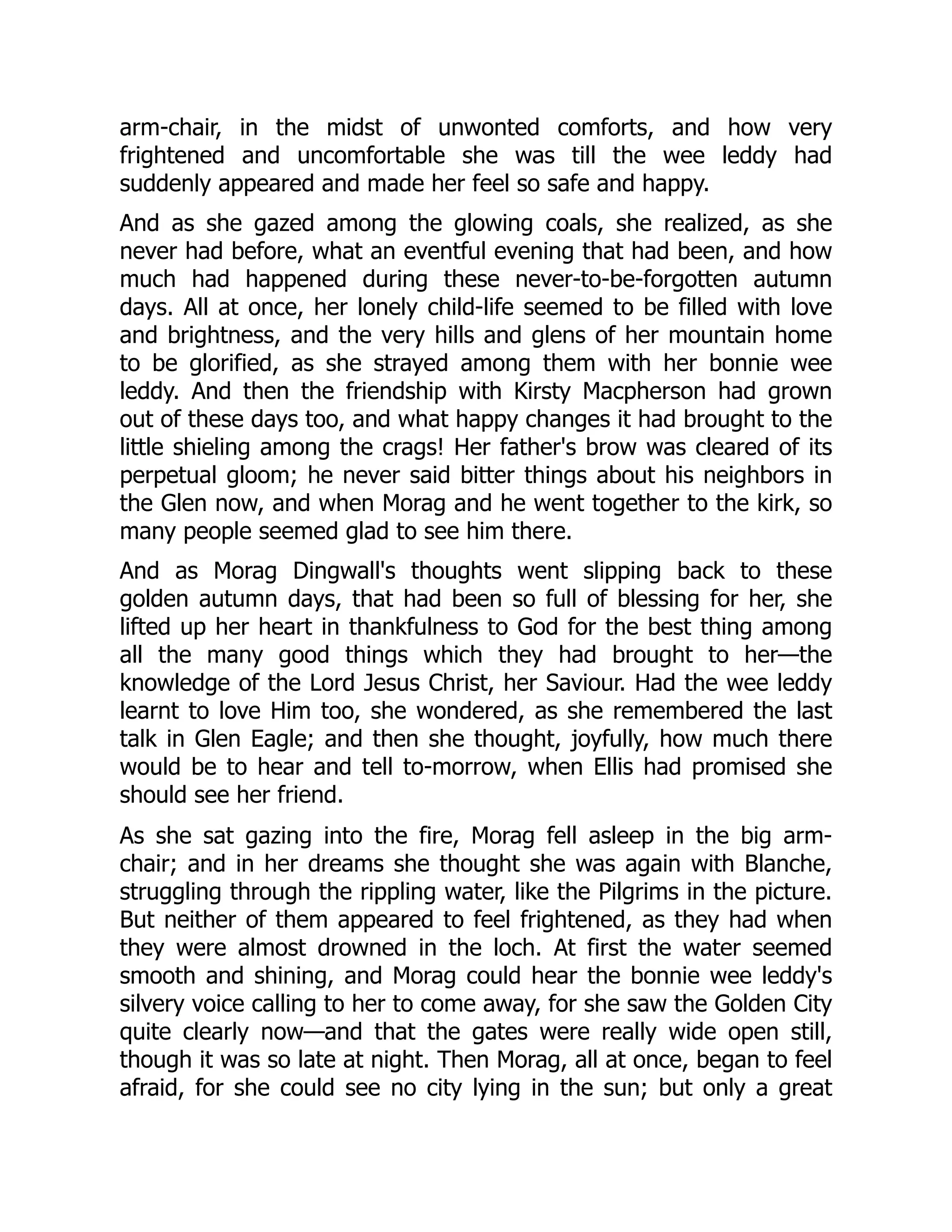 arm-chair, in the midst of unwonted comforts, and how very
frightened and uncomfortable she was till the wee leddy had
suddenly appeared and made her feel so safe and happy.
And as she gazed among the glowing coals, she realized, as she
never had before, what an eventful evening that had been, and how
much had happened during these never-to-be-forgotten autumn
days. All at once, her lonely child-life seemed to be filled with love
and brightness, and the very hills and glens of her mountain home
to be glorified, as she strayed among them with her bonnie wee
leddy. And then the friendship with Kirsty Macpherson had grown
out of these days too, and what happy changes it had brought to the
little shieling among the crags! Her father's brow was cleared of its
perpetual gloom; he never said bitter things about his neighbors in
the Glen now, and when Morag and he went together to the kirk, so
many people seemed glad to see him there.
And as Morag Dingwall's thoughts went slipping back to these
golden autumn days, that had been so full of blessing for her, she
lifted up her heart in thankfulness to God for the best thing among
all the many good things which they had brought to her—the
knowledge of the Lord Jesus Christ, her Saviour. Had the wee leddy
learnt to love Him too, she wondered, as she remembered the last
talk in Glen Eagle; and then she thought, joyfully, how much there
would be to hear and tell to-morrow, when Ellis had promised she
should see her friend.
As she sat gazing into the fire, Morag fell asleep in the big arm-
chair; and in her dreams she thought she was again with Blanche,
struggling through the rippling water, like the Pilgrims in the picture.
But neither of them appeared to feel frightened, as they had when
they were almost drowned in the loch. At first the water seemed
smooth and shining, and Morag could hear the bonnie wee leddy's
silvery voice calling to her to come away, for she saw the Golden City
quite clearly now—and that the gates were really wide open still,
though it was so late at night. Then Morag, all at once, began to feel
afraid, for she could see no city lying in the sun; but only a great
 