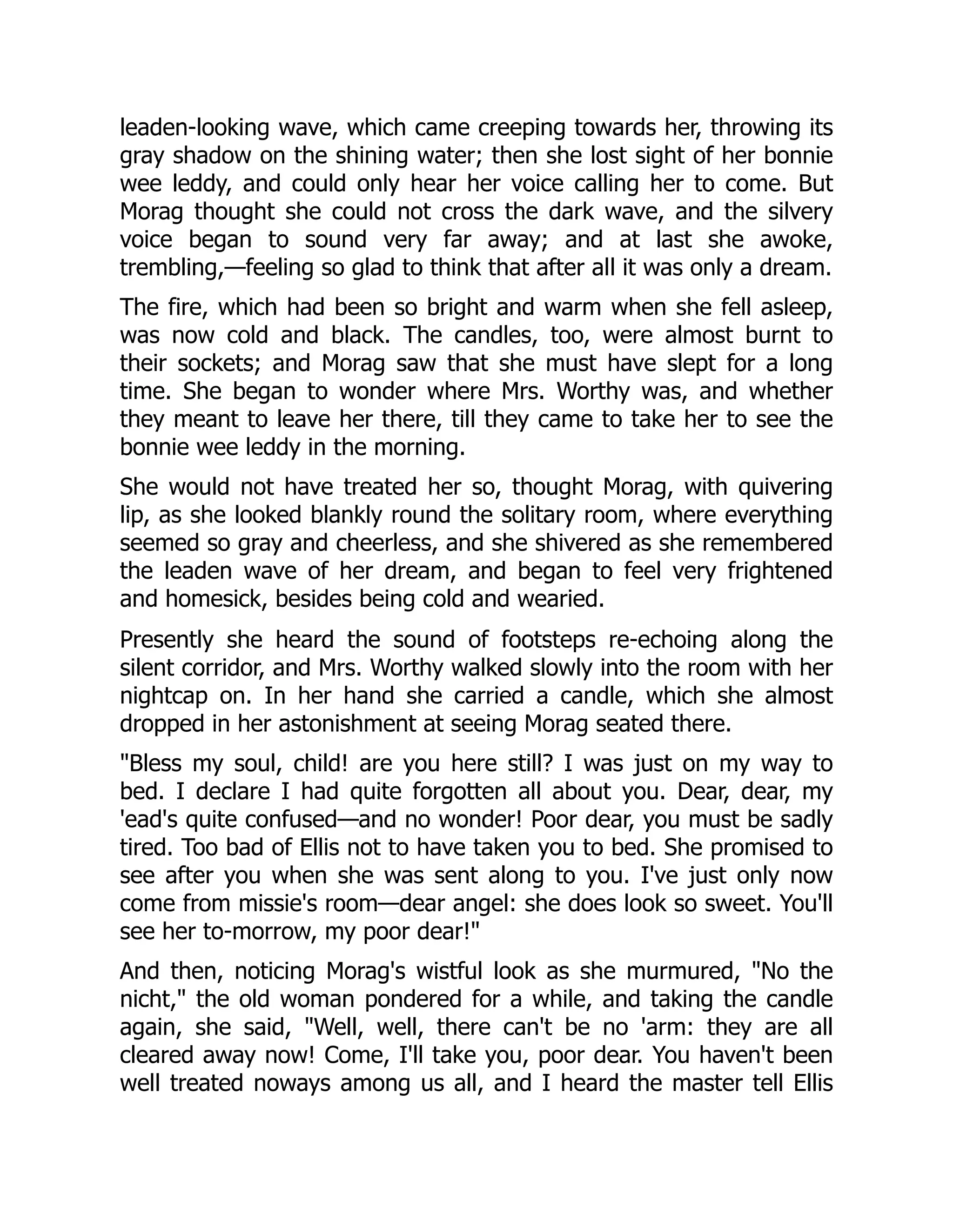 leaden-looking wave, which came creeping towards her, throwing its
gray shadow on the shining water; then she lost sight of her bonnie
wee leddy, and could only hear her voice calling her to come. But
Morag thought she could not cross the dark wave, and the silvery
voice began to sound very far away; and at last she awoke,
trembling,—feeling so glad to think that after all it was only a dream.
The fire, which had been so bright and warm when she fell asleep,
was now cold and black. The candles, too, were almost burnt to
their sockets; and Morag saw that she must have slept for a long
time. She began to wonder where Mrs. Worthy was, and whether
they meant to leave her there, till they came to take her to see the
bonnie wee leddy in the morning.
She would not have treated her so, thought Morag, with quivering
lip, as she looked blankly round the solitary room, where everything
seemed so gray and cheerless, and she shivered as she remembered
the leaden wave of her dream, and began to feel very frightened
and homesick, besides being cold and wearied.
Presently she heard the sound of footsteps re-echoing along the
silent corridor, and Mrs. Worthy walked slowly into the room with her
nightcap on. In her hand she carried a candle, which she almost
dropped in her astonishment at seeing Morag seated there.
"Bless my soul, child! are you here still? I was just on my way to
bed. I declare I had quite forgotten all about you. Dear, dear, my
'ead's quite confused—and no wonder! Poor dear, you must be sadly
tired. Too bad of Ellis not to have taken you to bed. She promised to
see after you when she was sent along to you. I've just only now
come from missie's room—dear angel: she does look so sweet. You'll
see her to-morrow, my poor dear!"
And then, noticing Morag's wistful look as she murmured, "No the
nicht," the old woman pondered for a while, and taking the candle
again, she said, "Well, well, there can't be no 'arm: they are all
cleared away now! Come, I'll take you, poor dear. You haven't been
well treated noways among us all, and I heard the master tell Ellis
 