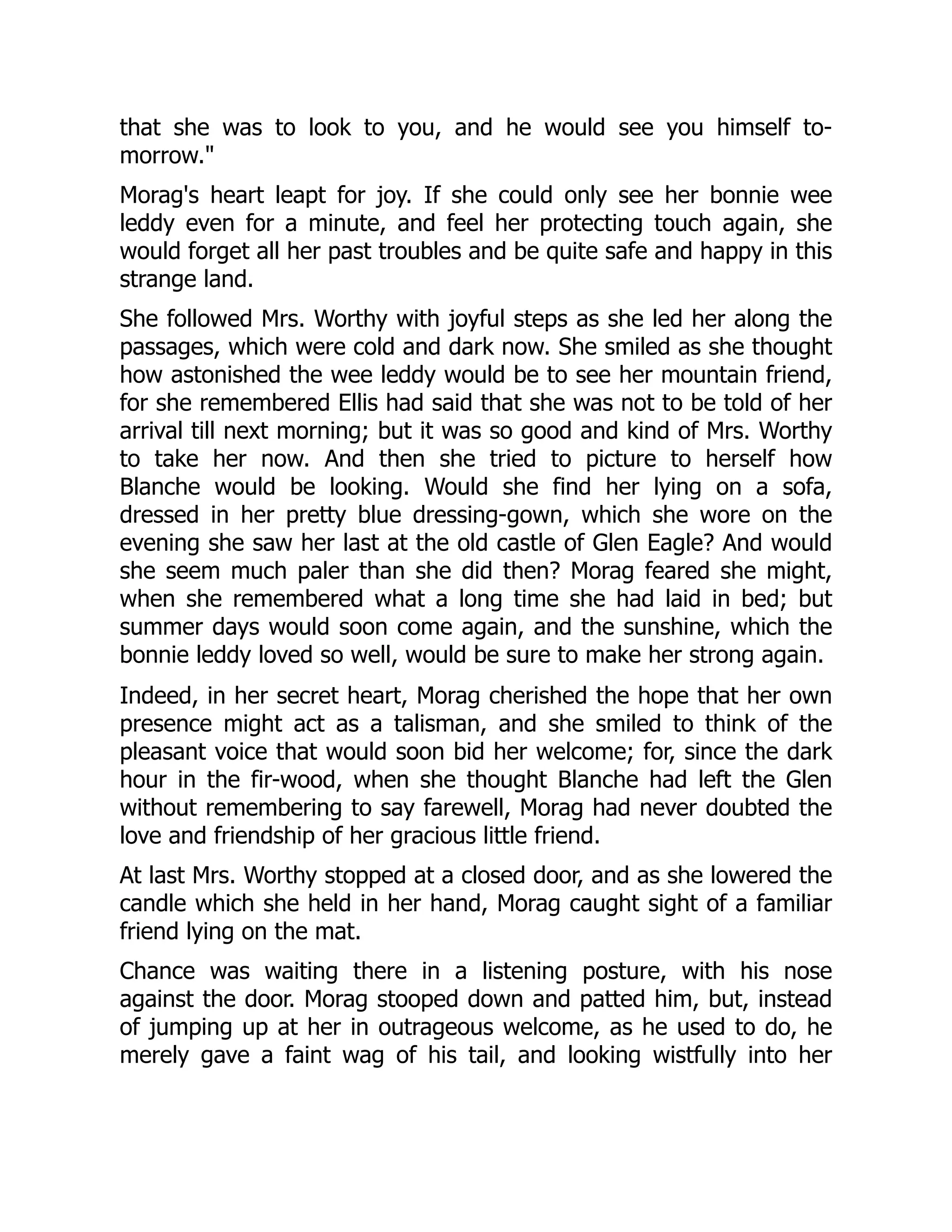 that she was to look to you, and he would see you himself to-
morrow."
Morag's heart leapt for joy. If she could only see her bonnie wee
leddy even for a minute, and feel her protecting touch again, she
would forget all her past troubles and be quite safe and happy in this
strange land.
She followed Mrs. Worthy with joyful steps as she led her along the
passages, which were cold and dark now. She smiled as she thought
how astonished the wee leddy would be to see her mountain friend,
for she remembered Ellis had said that she was not to be told of her
arrival till next morning; but it was so good and kind of Mrs. Worthy
to take her now. And then she tried to picture to herself how
Blanche would be looking. Would she find her lying on a sofa,
dressed in her pretty blue dressing-gown, which she wore on the
evening she saw her last at the old castle of Glen Eagle? And would
she seem much paler than she did then? Morag feared she might,
when she remembered what a long time she had laid in bed; but
summer days would soon come again, and the sunshine, which the
bonnie leddy loved so well, would be sure to make her strong again.
Indeed, in her secret heart, Morag cherished the hope that her own
presence might act as a talisman, and she smiled to think of the
pleasant voice that would soon bid her welcome; for, since the dark
hour in the fir-wood, when she thought Blanche had left the Glen
without remembering to say farewell, Morag had never doubted the
love and friendship of her gracious little friend.
At last Mrs. Worthy stopped at a closed door, and as she lowered the
candle which she held in her hand, Morag caught sight of a familiar
friend lying on the mat.
Chance was waiting there in a listening posture, with his nose
against the door. Morag stooped down and patted him, but, instead
of jumping up at her in outrageous welcome, as he used to do, he
merely gave a faint wag of his tail, and looking wistfully into her
 
