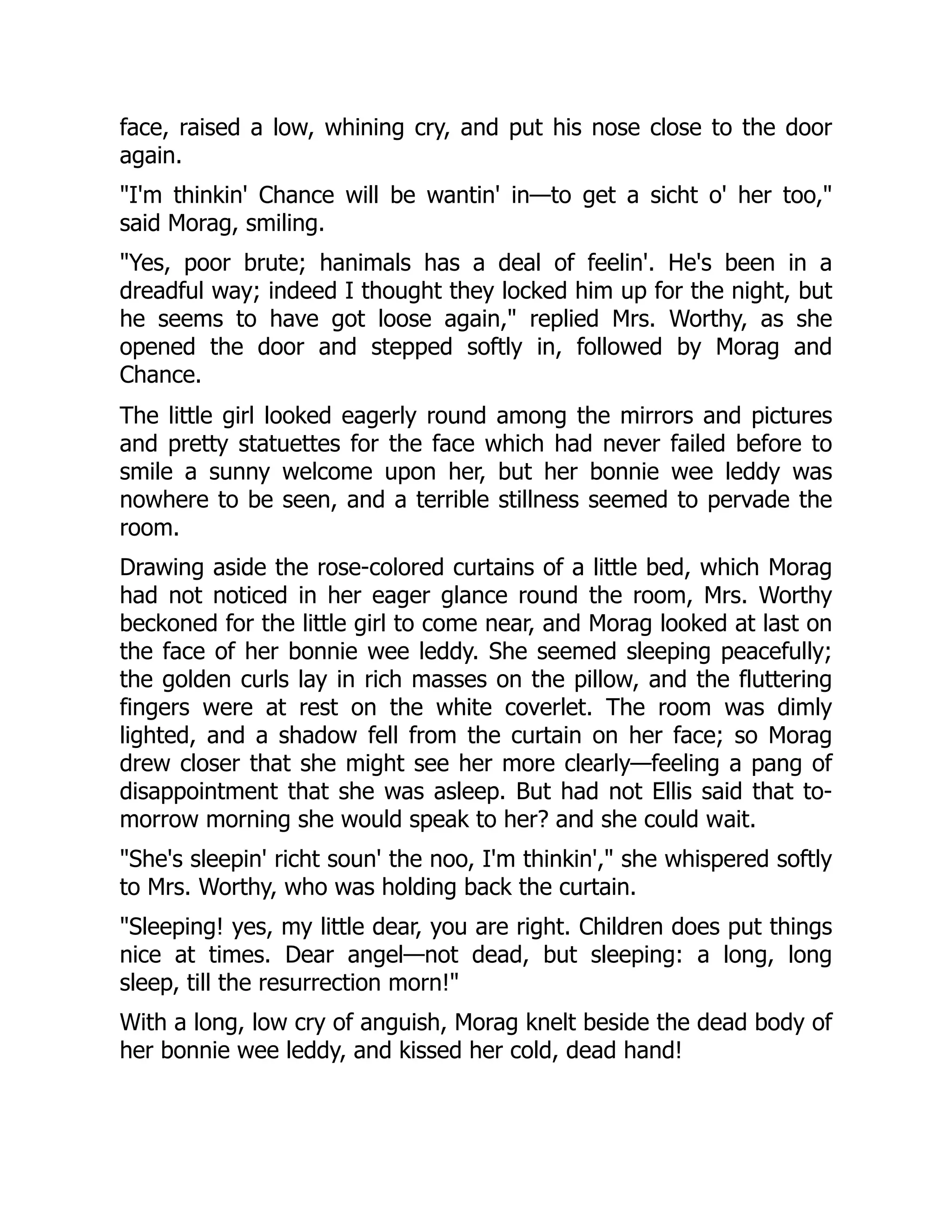 face, raised a low, whining cry, and put his nose close to the door
again.
"I'm thinkin' Chance will be wantin' in—to get a sicht o' her too,"
said Morag, smiling.
"Yes, poor brute; hanimals has a deal of feelin'. He's been in a
dreadful way; indeed I thought they locked him up for the night, but
he seems to have got loose again," replied Mrs. Worthy, as she
opened the door and stepped softly in, followed by Morag and
Chance.
The little girl looked eagerly round among the mirrors and pictures
and pretty statuettes for the face which had never failed before to
smile a sunny welcome upon her, but her bonnie wee leddy was
nowhere to be seen, and a terrible stillness seemed to pervade the
room.
Drawing aside the rose-colored curtains of a little bed, which Morag
had not noticed in her eager glance round the room, Mrs. Worthy
beckoned for the little girl to come near, and Morag looked at last on
the face of her bonnie wee leddy. She seemed sleeping peacefully;
the golden curls lay in rich masses on the pillow, and the fluttering
fingers were at rest on the white coverlet. The room was dimly
lighted, and a shadow fell from the curtain on her face; so Morag
drew closer that she might see her more clearly—feeling a pang of
disappointment that she was asleep. But had not Ellis said that to-
morrow morning she would speak to her? and she could wait.
"She's sleepin' richt soun' the noo, I'm thinkin'," she whispered softly
to Mrs. Worthy, who was holding back the curtain.
"Sleeping! yes, my little dear, you are right. Children does put things
nice at times. Dear angel—not dead, but sleeping: a long, long
sleep, till the resurrection morn!"
With a long, low cry of anguish, Morag knelt beside the dead body of
her bonnie wee leddy, and kissed her cold, dead hand!
 