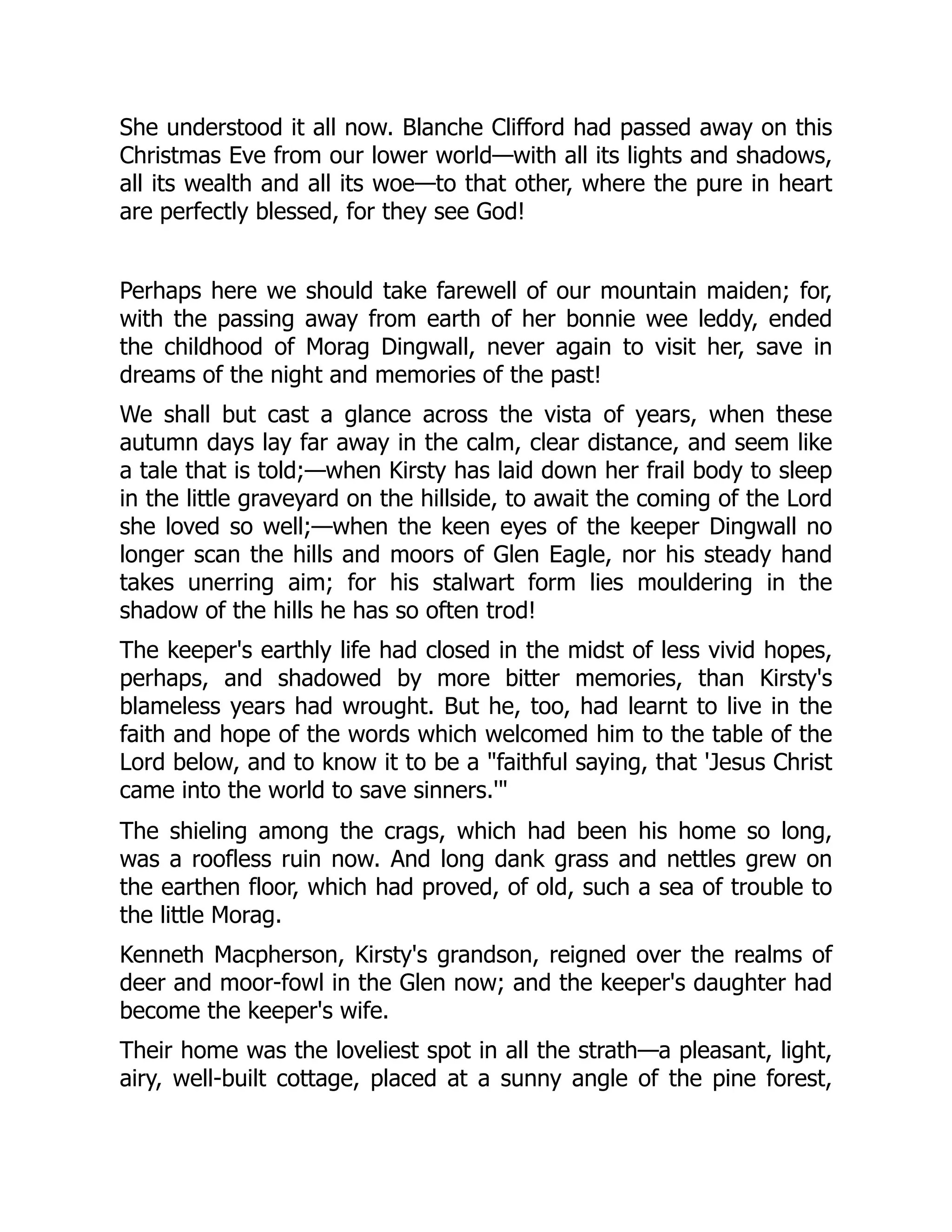 She understood it all now. Blanche Clifford had passed away on this
Christmas Eve from our lower world—with all its lights and shadows,
all its wealth and all its woe—to that other, where the pure in heart
are perfectly blessed, for they see God!
Perhaps here we should take farewell of our mountain maiden; for,
with the passing away from earth of her bonnie wee leddy, ended
the childhood of Morag Dingwall, never again to visit her, save in
dreams of the night and memories of the past!
We shall but cast a glance across the vista of years, when these
autumn days lay far away in the calm, clear distance, and seem like
a tale that is told;—when Kirsty has laid down her frail body to sleep
in the little graveyard on the hillside, to await the coming of the Lord
she loved so well;—when the keen eyes of the keeper Dingwall no
longer scan the hills and moors of Glen Eagle, nor his steady hand
takes unerring aim; for his stalwart form lies mouldering in the
shadow of the hills he has so often trod!
The keeper's earthly life had closed in the midst of less vivid hopes,
perhaps, and shadowed by more bitter memories, than Kirsty's
blameless years had wrought. But he, too, had learnt to live in the
faith and hope of the words which welcomed him to the table of the
Lord below, and to know it to be a "faithful saying, that 'Jesus Christ
came into the world to save sinners.'"
The shieling among the crags, which had been his home so long,
was a roofless ruin now. And long dank grass and nettles grew on
the earthen floor, which had proved, of old, such a sea of trouble to
the little Morag.
Kenneth Macpherson, Kirsty's grandson, reigned over the realms of
deer and moor-fowl in the Glen now; and the keeper's daughter had
become the keeper's wife.
Their home was the loveliest spot in all the strath—a pleasant, light,
airy, well-built cottage, placed at a sunny angle of the pine forest,
 