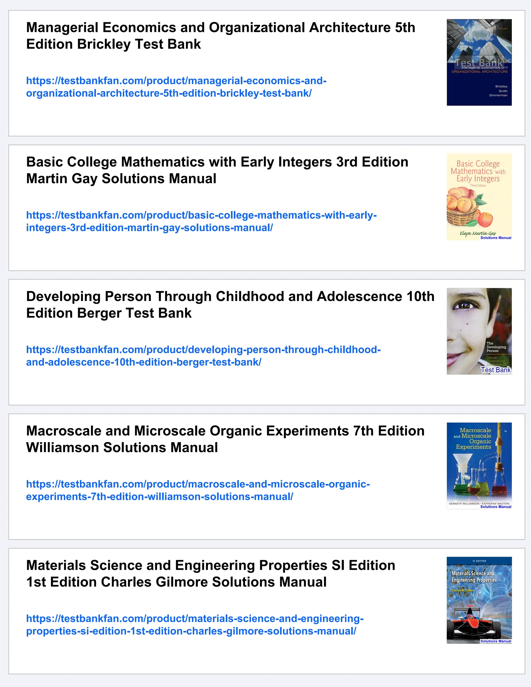 Managerial Economics and Organizational Architecture 5th
Edition Brickley Test Bank
https://testbankfan.com/product/managerial-economics-and-
organizational-architecture-5th-edition-brickley-test-bank/
Basic College Mathematics with Early Integers 3rd Edition
Martin Gay Solutions Manual
https://testbankfan.com/product/basic-college-mathematics-with-early-
integers-3rd-edition-martin-gay-solutions-manual/
Developing Person Through Childhood and Adolescence 10th
Edition Berger Test Bank
https://testbankfan.com/product/developing-person-through-childhood-
and-adolescence-10th-edition-berger-test-bank/
Macroscale and Microscale Organic Experiments 7th Edition
Williamson Solutions Manual
https://testbankfan.com/product/macroscale-and-microscale-organic-
experiments-7th-edition-williamson-solutions-manual/
Materials Science and Engineering Properties SI Edition
1st Edition Charles Gilmore Solutions Manual
https://testbankfan.com/product/materials-science-and-engineering-
properties-si-edition-1st-edition-charles-gilmore-solutions-manual/
 