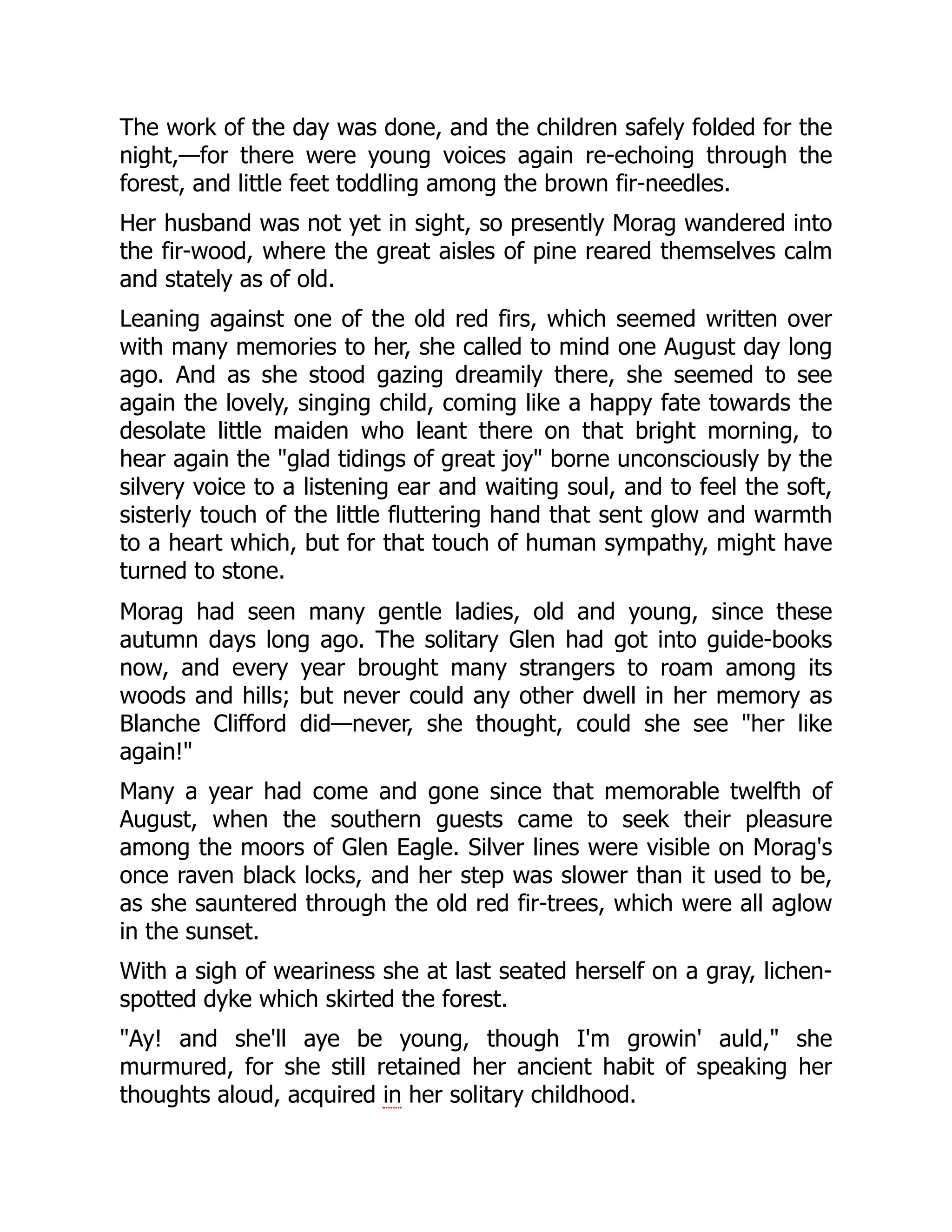 The work of the day was done, and the children safely folded for the
night,—for there were young voices again re-echoing through the
forest, and little feet toddling among the brown fir-needles.
Her husband was not yet in sight, so presently Morag wandered into
the fir-wood, where the great aisles of pine reared themselves calm
and stately as of old.
Leaning against one of the old red firs, which seemed written over
with many memories to her, she called to mind one August day long
ago. And as she stood gazing dreamily there, she seemed to see
again the lovely, singing child, coming like a happy fate towards the
desolate little maiden who leant there on that bright morning, to
hear again the "glad tidings of great joy" borne unconsciously by the
silvery voice to a listening ear and waiting soul, and to feel the soft,
sisterly touch of the little fluttering hand that sent glow and warmth
to a heart which, but for that touch of human sympathy, might have
turned to stone.
Morag had seen many gentle ladies, old and young, since these
autumn days long ago. The solitary Glen had got into guide-books
now, and every year brought many strangers to roam among its
woods and hills; but never could any other dwell in her memory as
Blanche Clifford did—never, she thought, could she see "her like
again!"
Many a year had come and gone since that memorable twelfth of
August, when the southern guests came to seek their pleasure
among the moors of Glen Eagle. Silver lines were visible on Morag's
once raven black locks, and her step was slower than it used to be,
as she sauntered through the old red fir-trees, which were all aglow
in the sunset.
With a sigh of weariness she at last seated herself on a gray, lichen-
spotted dyke which skirted the forest.
"Ay! and she'll aye be young, though I'm growin' auld," she
murmured, for she still retained her ancient habit of speaking her
thoughts aloud, acquired in her solitary childhood.
 