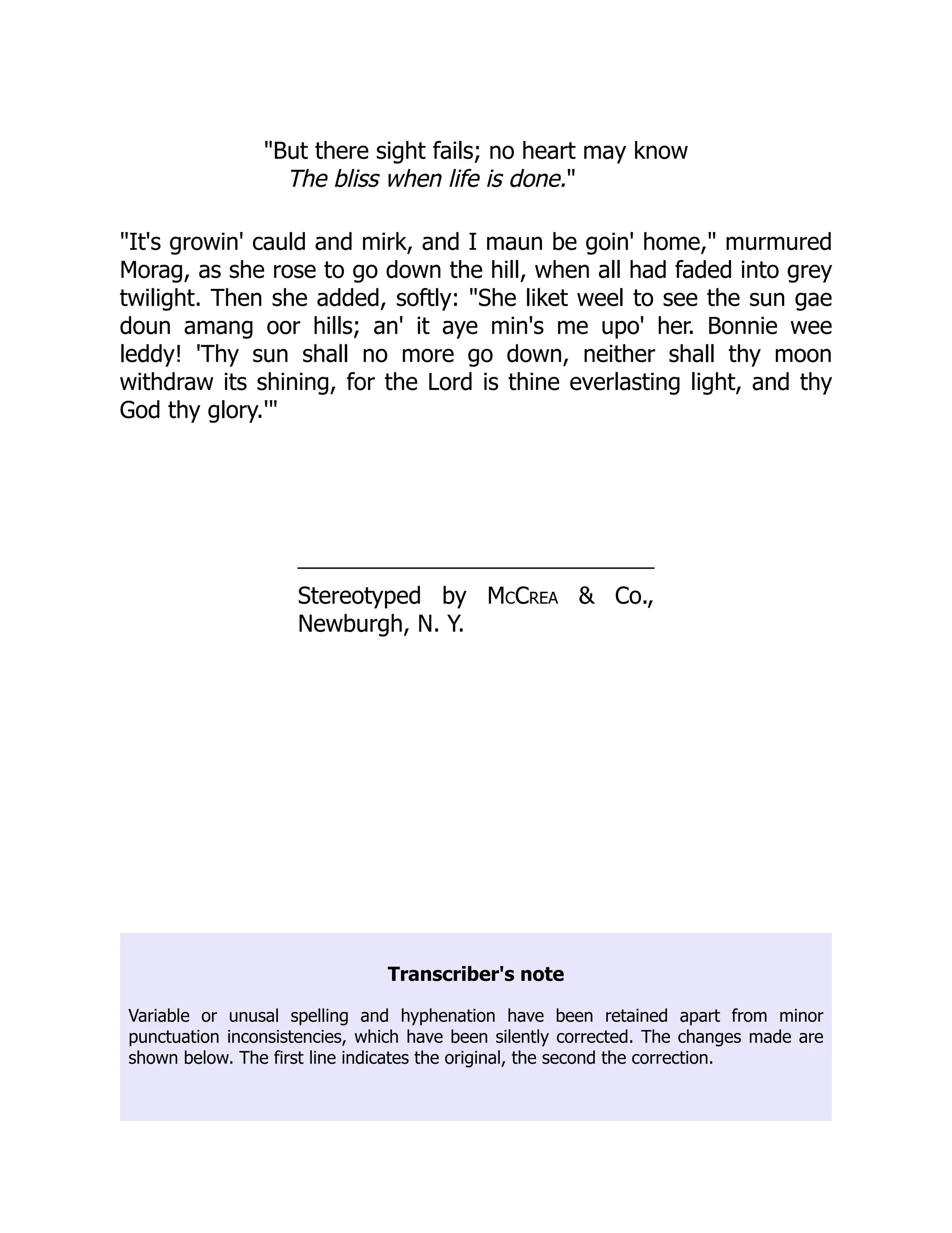 "But there sight fails; no heart may know
The bliss when life is done."
"It's growin' cauld and mirk, and I maun be goin' home," murmured
Morag, as she rose to go down the hill, when all had faded into grey
twilight. Then she added, softly: "She liket weel to see the sun gae
doun amang oor hills; an' it aye min's me upo' her. Bonnie wee
leddy! 'Thy sun shall no more go down, neither shall thy moon
withdraw its shining, for the Lord is thine everlasting light, and thy
God thy glory.'"
Stereotyped by McCrea & Co.,
Newburgh, N. Y.
Transcriber's note
Variable or unusal spelling and hyphenation have been retained apart from minor
punctuation inconsistencies, which have been silently corrected. The changes made are
shown below. The first line indicates the original, the second the correction.
 