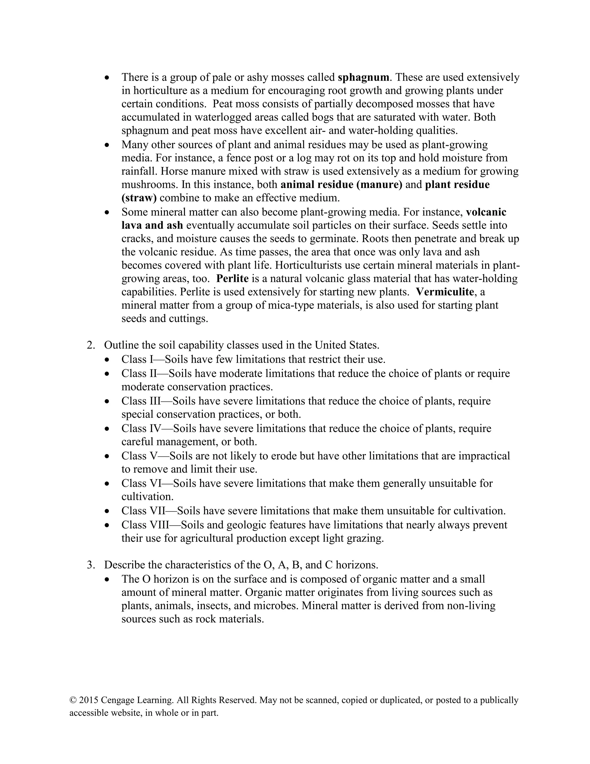 © 2015 Cengage Learning. All Rights Reserved. May not be scanned, copied or duplicated, or posted to a publically
accessible website, in whole or in part.
 There is a group of pale or ashy mosses called sphagnum. These are used extensively
in horticulture as a medium for encouraging root growth and growing plants under
certain conditions. Peat moss consists of partially decomposed mosses that have
accumulated in waterlogged areas called bogs that are saturated with water. Both
sphagnum and peat moss have excellent air- and water-holding qualities.
 Many other sources of plant and animal residues may be used as plant-growing
media. For instance, a fence post or a log may rot on its top and hold moisture from
rainfall. Horse manure mixed with straw is used extensively as a medium for growing
mushrooms. In this instance, both animal residue (manure) and plant residue
(straw) combine to make an effective medium.
 Some mineral matter can also become plant-growing media. For instance, volcanic
lava and ash eventually accumulate soil particles on their surface. Seeds settle into
cracks, and moisture causes the seeds to germinate. Roots then penetrate and break up
the volcanic residue. As time passes, the area that once was only lava and ash
becomes covered with plant life. Horticulturists use certain mineral materials in plant-
growing areas, too. Perlite is a natural volcanic glass material that has water-holding
capabilities. Perlite is used extensively for starting new plants. Vermiculite, a
mineral matter from a group of mica-type materials, is also used for starting plant
seeds and cuttings.
2. Outline the soil capability classes used in the United States.
 Class I—Soils have few limitations that restrict their use.
 Class II—Soils have moderate limitations that reduce the choice of plants or require
moderate conservation practices.
 Class III—Soils have severe limitations that reduce the choice of plants, require
special conservation practices, or both.
 Class IV—Soils have severe limitations that reduce the choice of plants, require
careful management, or both.
 Class V—Soils are not likely to erode but have other limitations that are impractical
to remove and limit their use.
 Class VI—Soils have severe limitations that make them generally unsuitable for
cultivation.
 Class VII—Soils have severe limitations that make them unsuitable for cultivation.
 Class VIII—Soils and geologic features have limitations that nearly always prevent
their use for agricultural production except light grazing.
3. Describe the characteristics of the O, A, B, and C horizons.
 The O horizon is on the surface and is composed of organic matter and a small
amount of mineral matter. Organic matter originates from living sources such as
plants, animals, insects, and microbes. Mineral matter is derived from non-living
sources such as rock materials.
 