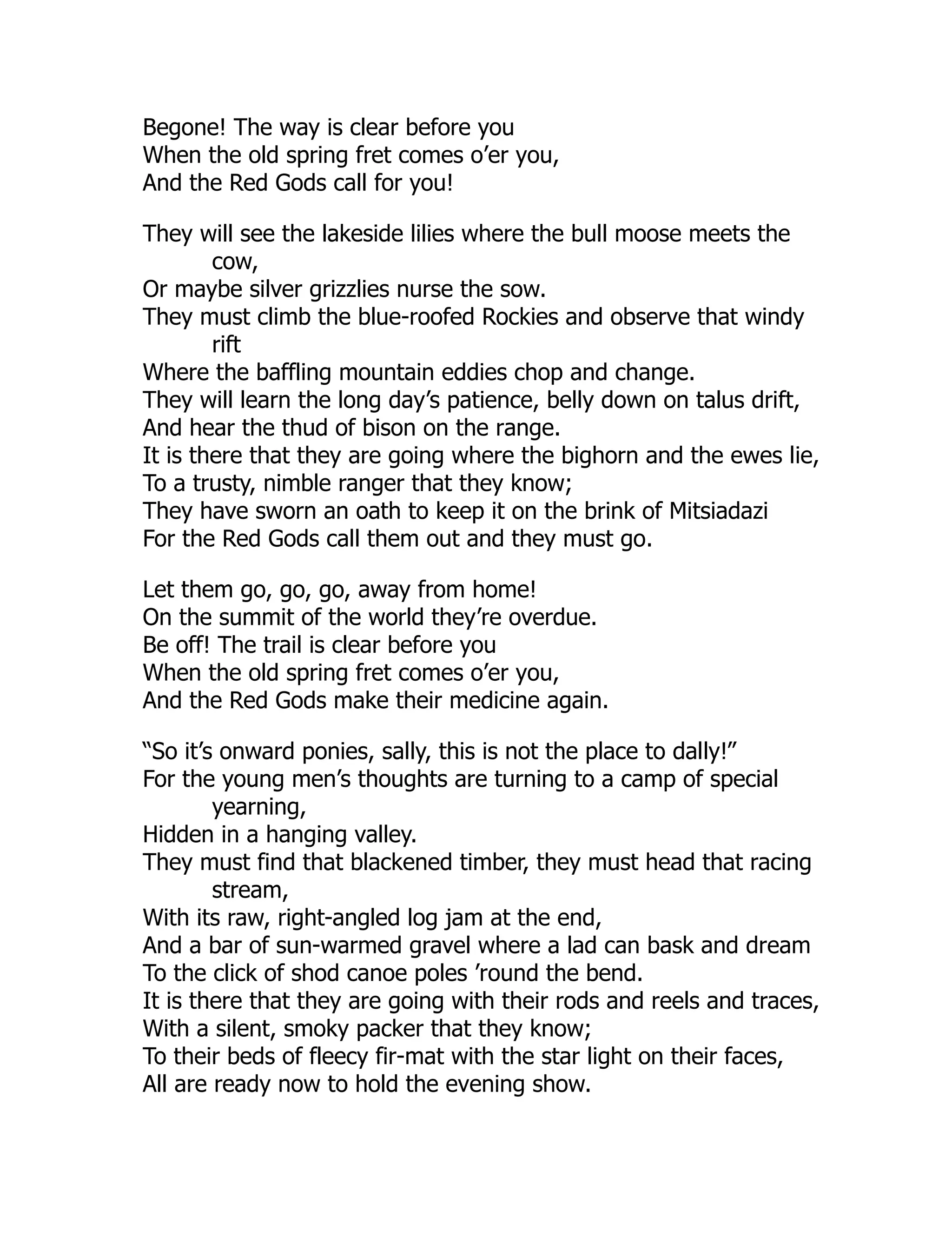 Begone! The way is clear before you
When the old spring fret comes o’er you,
And the Red Gods call for you!
They will see the lakeside lilies where the bull moose meets the
cow,
Or maybe silver grizzlies nurse the sow.
They must climb the blue-roofed Rockies and observe that windy
rift
Where the baffling mountain eddies chop and change.
They will learn the long day’s patience, belly down on talus drift,
And hear the thud of bison on the range.
It is there that they are going where the bighorn and the ewes lie,
To a trusty, nimble ranger that they know;
They have sworn an oath to keep it on the brink of Mitsiadazi
For the Red Gods call them out and they must go.
Let them go, go, go, away from home!
On the summit of the world they’re overdue.
Be off! The trail is clear before you
When the old spring fret comes o’er you,
And the Red Gods make their medicine again.
“So it’s onward ponies, sally, this is not the place to dally!”
For the young men’s thoughts are turning to a camp of special
yearning,
Hidden in a hanging valley.
They must find that blackened timber, they must head that racing
stream,
With its raw, right-angled log jam at the end,
And a bar of sun-warmed gravel where a lad can bask and dream
To the click of shod canoe poles ’round the bend.
It is there that they are going with their rods and reels and traces,
With a silent, smoky packer that they know;
To their beds of fleecy fir-mat with the star light on their faces,
All are ready now to hold the evening show.
 