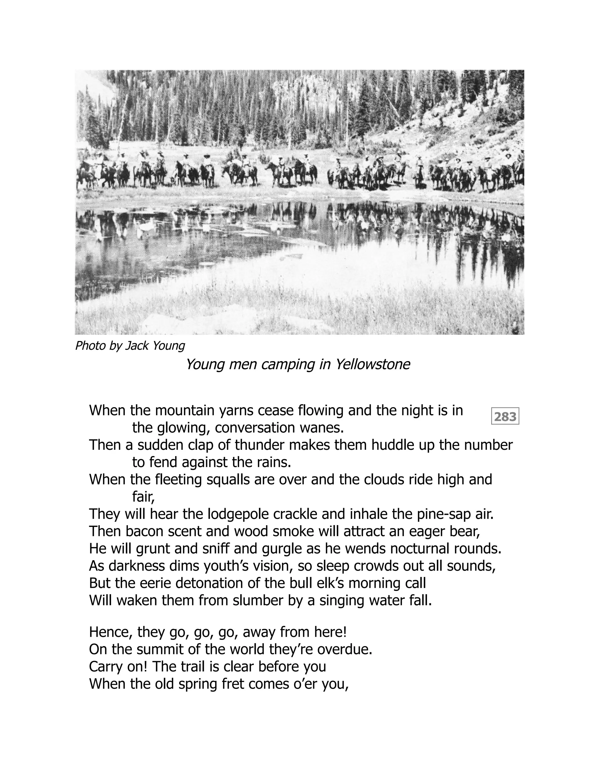 Photo by Jack Young
283
Young men camping in Yellowstone
When the mountain yarns cease flowing and the night is in
the glowing, conversation wanes.
Then a sudden clap of thunder makes them huddle up the number
to fend against the rains.
When the fleeting squalls are over and the clouds ride high and
fair,
They will hear the lodgepole crackle and inhale the pine-sap air.
Then bacon scent and wood smoke will attract an eager bear,
He will grunt and sniff and gurgle as he wends nocturnal rounds.
As darkness dims youth’s vision, so sleep crowds out all sounds,
But the eerie detonation of the bull elk’s morning call
Will waken them from slumber by a singing water fall.
Hence, they go, go, go, away from here!
On the summit of the world they’re overdue.
Carry on! The trail is clear before you
When the old spring fret comes o’er you,
 