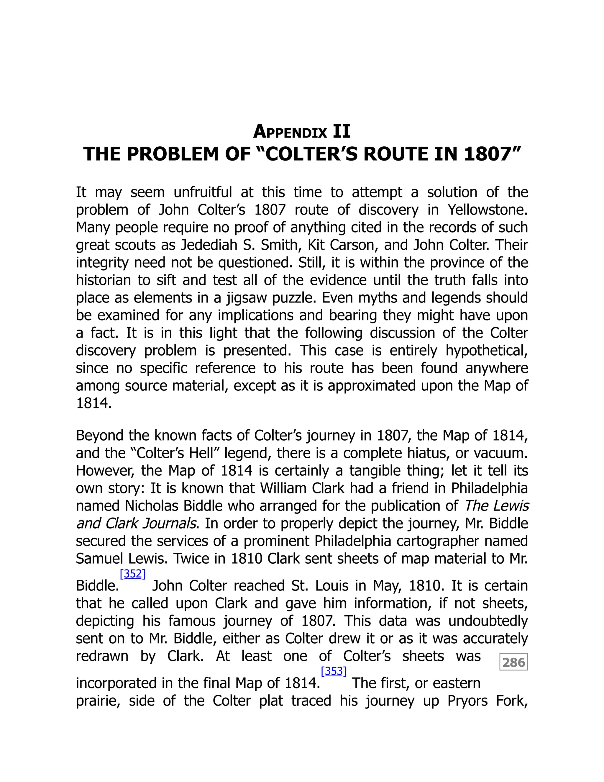286
Appendix II
THE PROBLEM OF “COLTER’S ROUTE IN 1807”
It may seem unfruitful at this time to attempt a solution of the
problem of John Colter’s 1807 route of discovery in Yellowstone.
Many people require no proof of anything cited in the records of such
great scouts as Jedediah S. Smith, Kit Carson, and John Colter. Their
integrity need not be questioned. Still, it is within the province of the
historian to sift and test all of the evidence until the truth falls into
place as elements in a jigsaw puzzle. Even myths and legends should
be examined for any implications and bearing they might have upon
a fact. It is in this light that the following discussion of the Colter
discovery problem is presented. This case is entirely hypothetical,
since no specific reference to his route has been found anywhere
among source material, except as it is approximated upon the Map of
1814.
Beyond the known facts of Colter’s journey in 1807, the Map of 1814,
and the “Colter’s Hell” legend, there is a complete hiatus, or vacuum.
However, the Map of 1814 is certainly a tangible thing; let it tell its
own story: It is known that William Clark had a friend in Philadelphia
named Nicholas Biddle who arranged for the publication of The Lewis
and Clark Journals. In order to properly depict the journey, Mr. Biddle
secured the services of a prominent Philadelphia cartographer named
Samuel Lewis. Twice in 1810 Clark sent sheets of map material to Mr.
Biddle.
[352]
John Colter reached St. Louis in May, 1810. It is certain
that he called upon Clark and gave him information, if not sheets,
depicting his famous journey of 1807. This data was undoubtedly
sent on to Mr. Biddle, either as Colter drew it or as it was accurately
redrawn by Clark. At least one of Colter’s sheets was
incorporated in the final Map of 1814.
[353]
The first, or eastern
prairie, side of the Colter plat traced his journey up Pryors Fork,
 