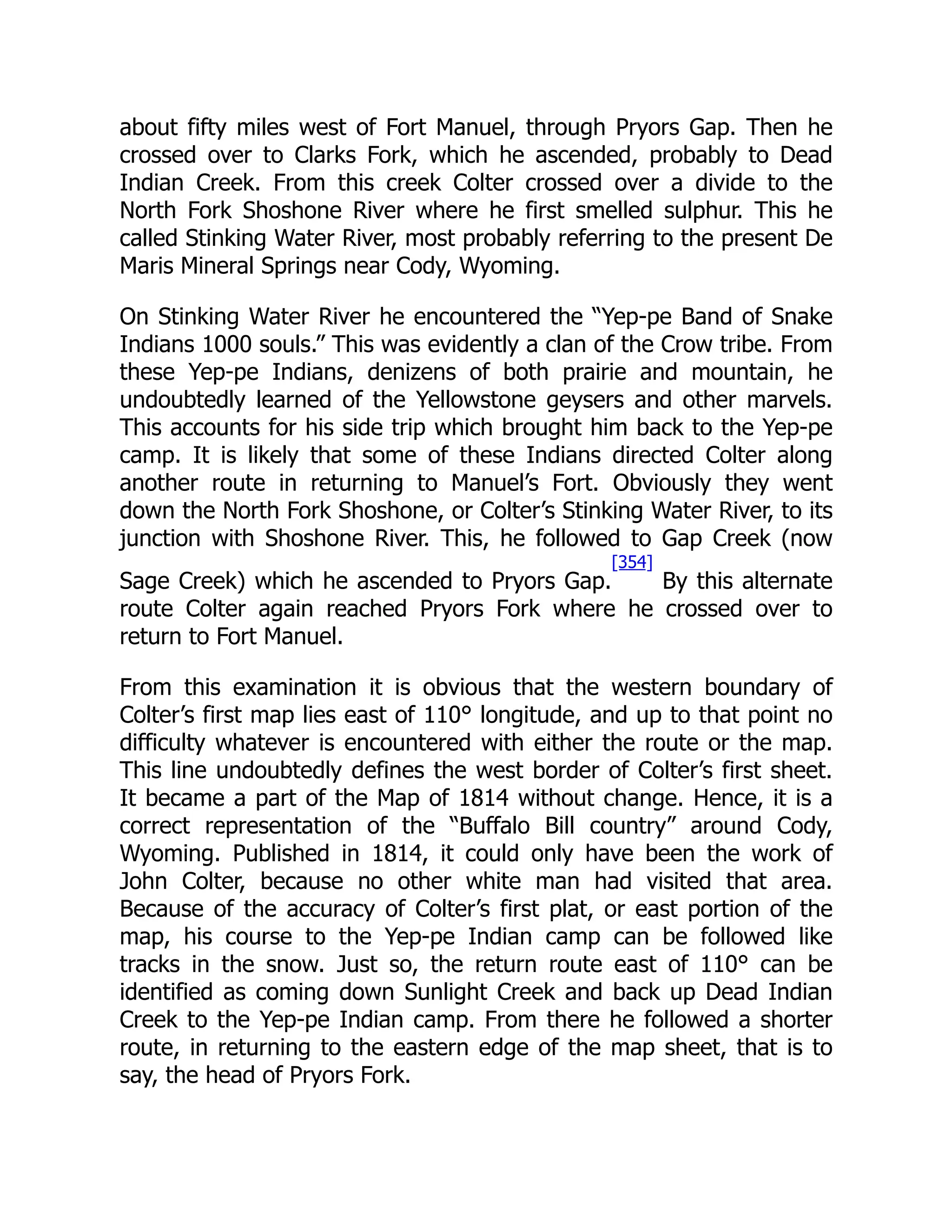 about fifty miles west of Fort Manuel, through Pryors Gap. Then he
crossed over to Clarks Fork, which he ascended, probably to Dead
Indian Creek. From this creek Colter crossed over a divide to the
North Fork Shoshone River where he first smelled sulphur. This he
called Stinking Water River, most probably referring to the present De
Maris Mineral Springs near Cody, Wyoming.
On Stinking Water River he encountered the “Yep-pe Band of Snake
Indians 1000 souls.” This was evidently a clan of the Crow tribe. From
these Yep-pe Indians, denizens of both prairie and mountain, he
undoubtedly learned of the Yellowstone geysers and other marvels.
This accounts for his side trip which brought him back to the Yep-pe
camp. It is likely that some of these Indians directed Colter along
another route in returning to Manuel’s Fort. Obviously they went
down the North Fork Shoshone, or Colter’s Stinking Water River, to its
junction with Shoshone River. This, he followed to Gap Creek (now
Sage Creek) which he ascended to Pryors Gap.
[354]
By this alternate
route Colter again reached Pryors Fork where he crossed over to
return to Fort Manuel.
From this examination it is obvious that the western boundary of
Colter’s first map lies east of 110° longitude, and up to that point no
difficulty whatever is encountered with either the route or the map.
This line undoubtedly defines the west border of Colter’s first sheet.
It became a part of the Map of 1814 without change. Hence, it is a
correct representation of the “Buffalo Bill country” around Cody,
Wyoming. Published in 1814, it could only have been the work of
John Colter, because no other white man had visited that area.
Because of the accuracy of Colter’s first plat, or east portion of the
map, his course to the Yep-pe Indian camp can be followed like
tracks in the snow. Just so, the return route east of 110° can be
identified as coming down Sunlight Creek and back up Dead Indian
Creek to the Yep-pe Indian camp. From there he followed a shorter
route, in returning to the eastern edge of the map sheet, that is to
say, the head of Pryors Fork.
 