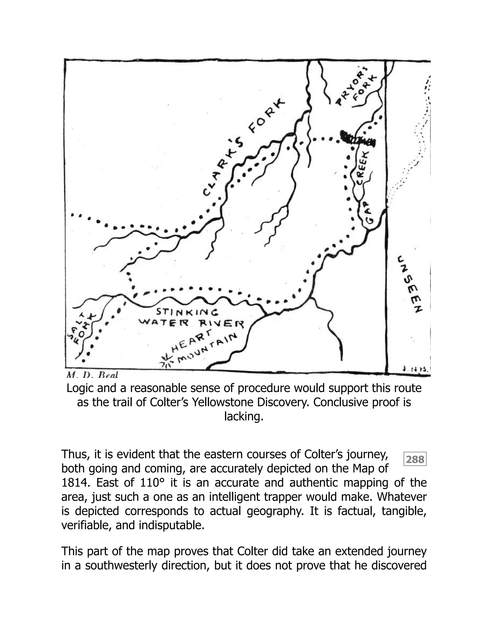 288
Logic and a reasonable sense of procedure would support this route
as the trail of Colter’s Yellowstone Discovery. Conclusive proof is
lacking.
Thus, it is evident that the eastern courses of Colter’s journey,
both going and coming, are accurately depicted on the Map of
1814. East of 110° it is an accurate and authentic mapping of the
area, just such a one as an intelligent trapper would make. Whatever
is depicted corresponds to actual geography. It is factual, tangible,
verifiable, and indisputable.
This part of the map proves that Colter did take an extended journey
in a southwesterly direction, but it does not prove that he discovered
 