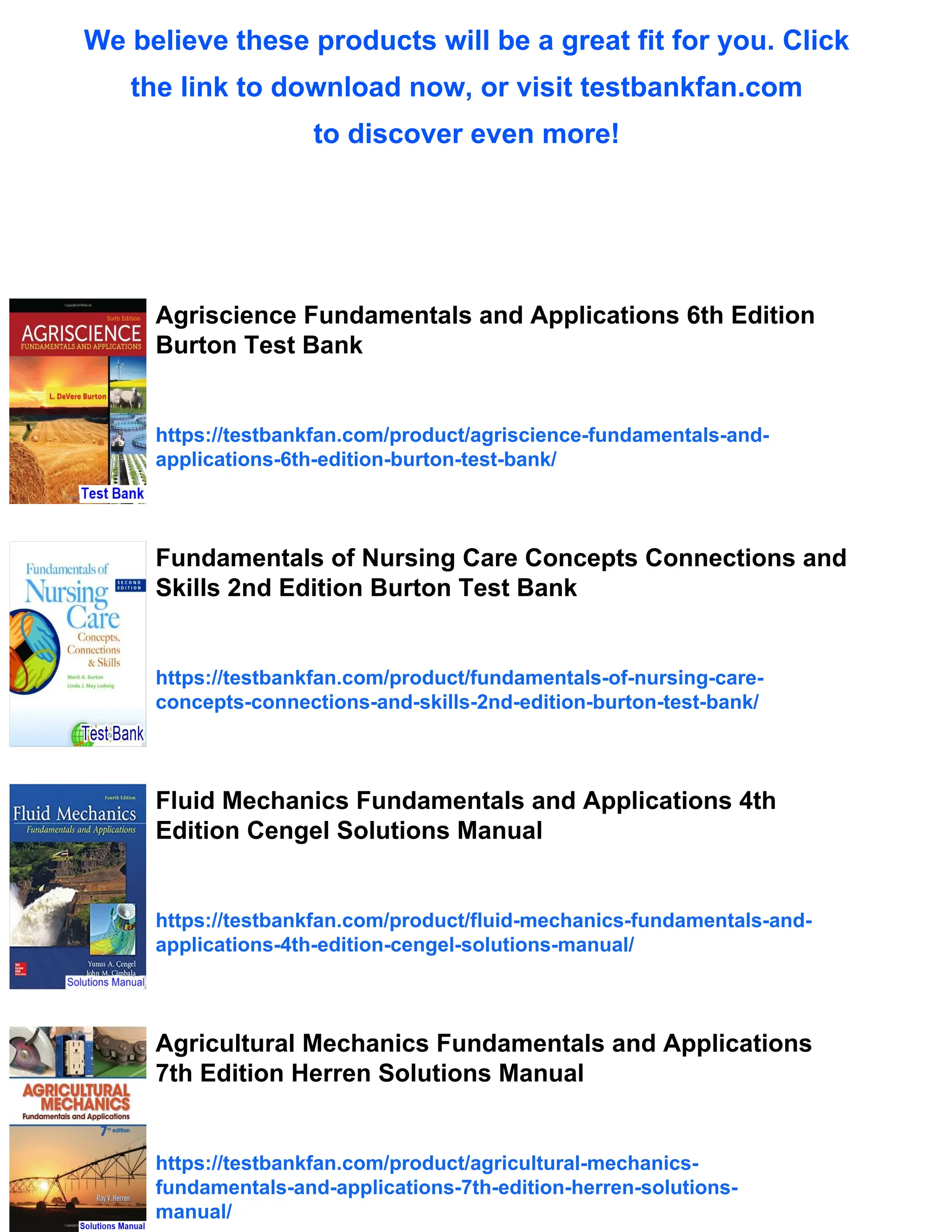 We believe these products will be a great fit for you. Click
the link to download now, or visit testbankfan.com
to discover even more!
Agriscience Fundamentals and Applications 6th Edition
Burton Test Bank
https://testbankfan.com/product/agriscience-fundamentals-and-
applications-6th-edition-burton-test-bank/
Fundamentals of Nursing Care Concepts Connections and
Skills 2nd Edition Burton Test Bank
https://testbankfan.com/product/fundamentals-of-nursing-care-
concepts-connections-and-skills-2nd-edition-burton-test-bank/
Fluid Mechanics Fundamentals and Applications 4th
Edition Cengel Solutions Manual
https://testbankfan.com/product/fluid-mechanics-fundamentals-and-
applications-4th-edition-cengel-solutions-manual/
Agricultural Mechanics Fundamentals and Applications
7th Edition Herren Solutions Manual
https://testbankfan.com/product/agricultural-mechanics-
fundamentals-and-applications-7th-edition-herren-solutions-
manual/
 