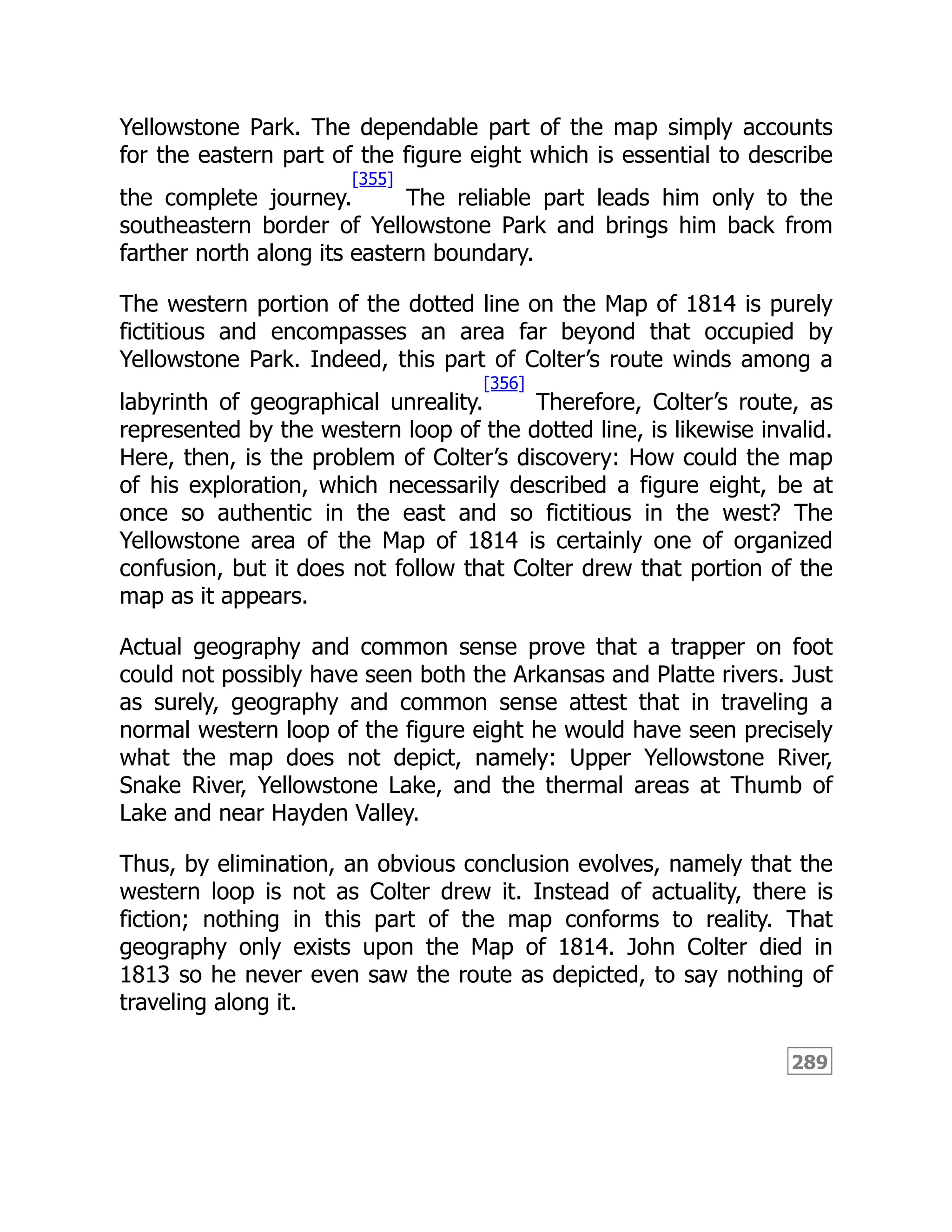 289
Yellowstone Park. The dependable part of the map simply accounts
for the eastern part of the figure eight which is essential to describe
the complete journey.
[355]
The reliable part leads him only to the
southeastern border of Yellowstone Park and brings him back from
farther north along its eastern boundary.
The western portion of the dotted line on the Map of 1814 is purely
fictitious and encompasses an area far beyond that occupied by
Yellowstone Park. Indeed, this part of Colter’s route winds among a
labyrinth of geographical unreality.
[356]
Therefore, Colter’s route, as
represented by the western loop of the dotted line, is likewise invalid.
Here, then, is the problem of Colter’s discovery: How could the map
of his exploration, which necessarily described a figure eight, be at
once so authentic in the east and so fictitious in the west? The
Yellowstone area of the Map of 1814 is certainly one of organized
confusion, but it does not follow that Colter drew that portion of the
map as it appears.
Actual geography and common sense prove that a trapper on foot
could not possibly have seen both the Arkansas and Platte rivers. Just
as surely, geography and common sense attest that in traveling a
normal western loop of the figure eight he would have seen precisely
what the map does not depict, namely: Upper Yellowstone River,
Snake River, Yellowstone Lake, and the thermal areas at Thumb of
Lake and near Hayden Valley.
Thus, by elimination, an obvious conclusion evolves, namely that the
western loop is not as Colter drew it. Instead of actuality, there is
fiction; nothing in this part of the map conforms to reality. That
geography only exists upon the Map of 1814. John Colter died in
1813 so he never even saw the route as depicted, to say nothing of
traveling along it.
 