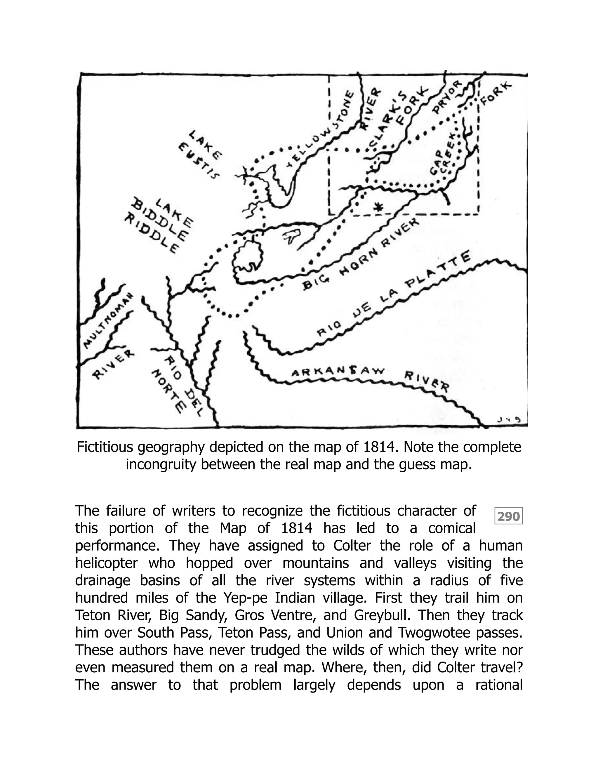 290
Fictitious geography depicted on the map of 1814. Note the complete
incongruity between the real map and the guess map.
The failure of writers to recognize the fictitious character of
this portion of the Map of 1814 has led to a comical
performance. They have assigned to Colter the role of a human
helicopter who hopped over mountains and valleys visiting the
drainage basins of all the river systems within a radius of five
hundred miles of the Yep-pe Indian village. First they trail him on
Teton River, Big Sandy, Gros Ventre, and Greybull. Then they track
him over South Pass, Teton Pass, and Union and Twogwotee passes.
These authors have never trudged the wilds of which they write nor
even measured them on a real map. Where, then, did Colter travel?
The answer to that problem largely depends upon a rational
 