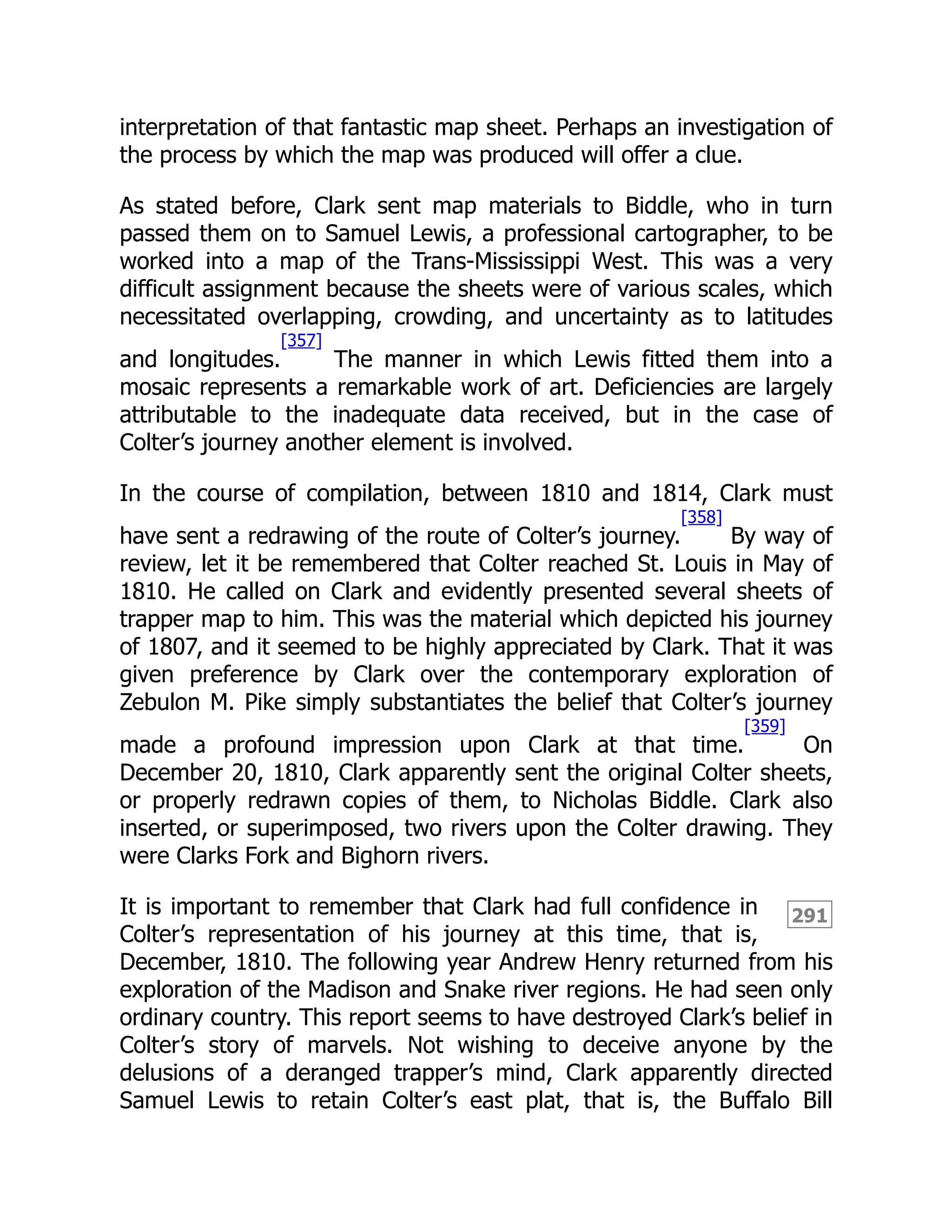 291
interpretation of that fantastic map sheet. Perhaps an investigation of
the process by which the map was produced will offer a clue.
As stated before, Clark sent map materials to Biddle, who in turn
passed them on to Samuel Lewis, a professional cartographer, to be
worked into a map of the Trans-Mississippi West. This was a very
difficult assignment because the sheets were of various scales, which
necessitated overlapping, crowding, and uncertainty as to latitudes
and longitudes.
[357]
The manner in which Lewis fitted them into a
mosaic represents a remarkable work of art. Deficiencies are largely
attributable to the inadequate data received, but in the case of
Colter’s journey another element is involved.
In the course of compilation, between 1810 and 1814, Clark must
have sent a redrawing of the route of Colter’s journey.
[358]
By way of
review, let it be remembered that Colter reached St. Louis in May of
1810. He called on Clark and evidently presented several sheets of
trapper map to him. This was the material which depicted his journey
of 1807, and it seemed to be highly appreciated by Clark. That it was
given preference by Clark over the contemporary exploration of
Zebulon M. Pike simply substantiates the belief that Colter’s journey
made a profound impression upon Clark at that time.
[359]
On
December 20, 1810, Clark apparently sent the original Colter sheets,
or properly redrawn copies of them, to Nicholas Biddle. Clark also
inserted, or superimposed, two rivers upon the Colter drawing. They
were Clarks Fork and Bighorn rivers.
It is important to remember that Clark had full confidence in
Colter’s representation of his journey at this time, that is,
December, 1810. The following year Andrew Henry returned from his
exploration of the Madison and Snake river regions. He had seen only
ordinary country. This report seems to have destroyed Clark’s belief in
Colter’s story of marvels. Not wishing to deceive anyone by the
delusions of a deranged trapper’s mind, Clark apparently directed
Samuel Lewis to retain Colter’s east plat, that is, the Buffalo Bill
 