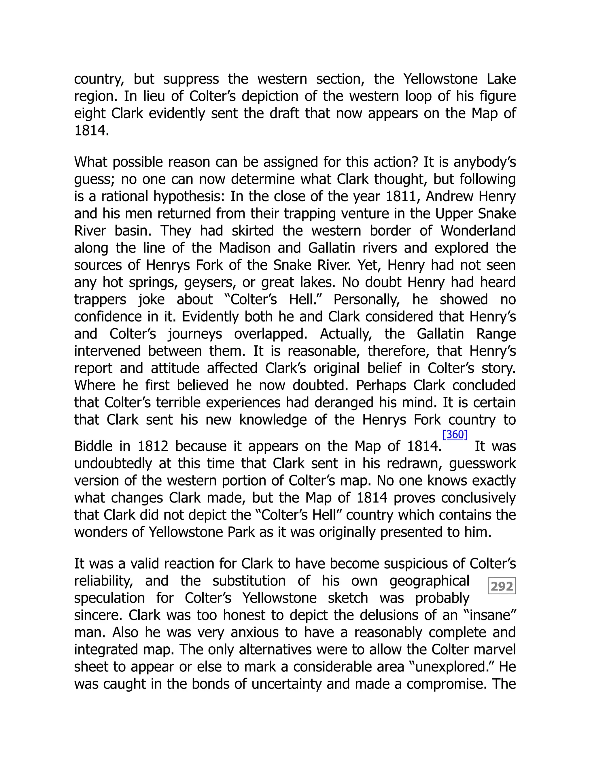292
country, but suppress the western section, the Yellowstone Lake
region. In lieu of Colter’s depiction of the western loop of his figure
eight Clark evidently sent the draft that now appears on the Map of
1814.
What possible reason can be assigned for this action? It is anybody’s
guess; no one can now determine what Clark thought, but following
is a rational hypothesis: In the close of the year 1811, Andrew Henry
and his men returned from their trapping venture in the Upper Snake
River basin. They had skirted the western border of Wonderland
along the line of the Madison and Gallatin rivers and explored the
sources of Henrys Fork of the Snake River. Yet, Henry had not seen
any hot springs, geysers, or great lakes. No doubt Henry had heard
trappers joke about “Colter’s Hell.” Personally, he showed no
confidence in it. Evidently both he and Clark considered that Henry’s
and Colter’s journeys overlapped. Actually, the Gallatin Range
intervened between them. It is reasonable, therefore, that Henry’s
report and attitude affected Clark’s original belief in Colter’s story.
Where he first believed he now doubted. Perhaps Clark concluded
that Colter’s terrible experiences had deranged his mind. It is certain
that Clark sent his new knowledge of the Henrys Fork country to
Biddle in 1812 because it appears on the Map of 1814.
[360]
It was
undoubtedly at this time that Clark sent in his redrawn, guesswork
version of the western portion of Colter’s map. No one knows exactly
what changes Clark made, but the Map of 1814 proves conclusively
that Clark did not depict the “Colter’s Hell” country which contains the
wonders of Yellowstone Park as it was originally presented to him.
It was a valid reaction for Clark to have become suspicious of Colter’s
reliability, and the substitution of his own geographical
speculation for Colter’s Yellowstone sketch was probably
sincere. Clark was too honest to depict the delusions of an “insane”
man. Also he was very anxious to have a reasonably complete and
integrated map. The only alternatives were to allow the Colter marvel
sheet to appear or else to mark a considerable area “unexplored.” He
was caught in the bonds of uncertainty and made a compromise. The
 