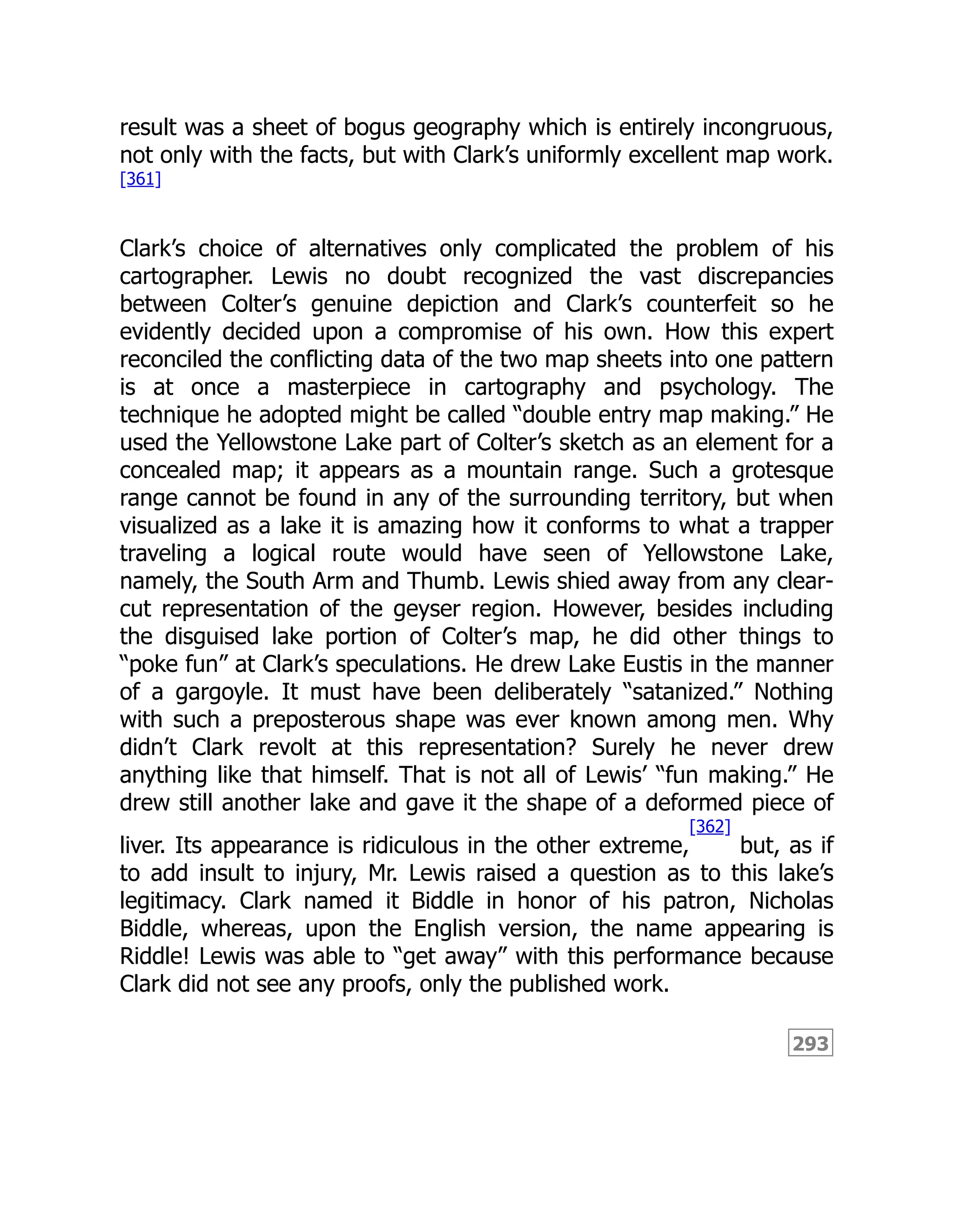 293
result was a sheet of bogus geography which is entirely incongruous,
not only with the facts, but with Clark’s uniformly excellent map work.
[361]
Clark’s choice of alternatives only complicated the problem of his
cartographer. Lewis no doubt recognized the vast discrepancies
between Colter’s genuine depiction and Clark’s counterfeit so he
evidently decided upon a compromise of his own. How this expert
reconciled the conflicting data of the two map sheets into one pattern
is at once a masterpiece in cartography and psychology. The
technique he adopted might be called “double entry map making.” He
used the Yellowstone Lake part of Colter’s sketch as an element for a
concealed map; it appears as a mountain range. Such a grotesque
range cannot be found in any of the surrounding territory, but when
visualized as a lake it is amazing how it conforms to what a trapper
traveling a logical route would have seen of Yellowstone Lake,
namely, the South Arm and Thumb. Lewis shied away from any clear-
cut representation of the geyser region. However, besides including
the disguised lake portion of Colter’s map, he did other things to
“poke fun” at Clark’s speculations. He drew Lake Eustis in the manner
of a gargoyle. It must have been deliberately “satanized.” Nothing
with such a preposterous shape was ever known among men. Why
didn’t Clark revolt at this representation? Surely he never drew
anything like that himself. That is not all of Lewis’ “fun making.” He
drew still another lake and gave it the shape of a deformed piece of
liver. Its appearance is ridiculous in the other extreme,
[362]
but, as if
to add insult to injury, Mr. Lewis raised a question as to this lake’s
legitimacy. Clark named it Biddle in honor of his patron, Nicholas
Biddle, whereas, upon the English version, the name appearing is
Riddle! Lewis was able to “get away” with this performance because
Clark did not see any proofs, only the published work.
 