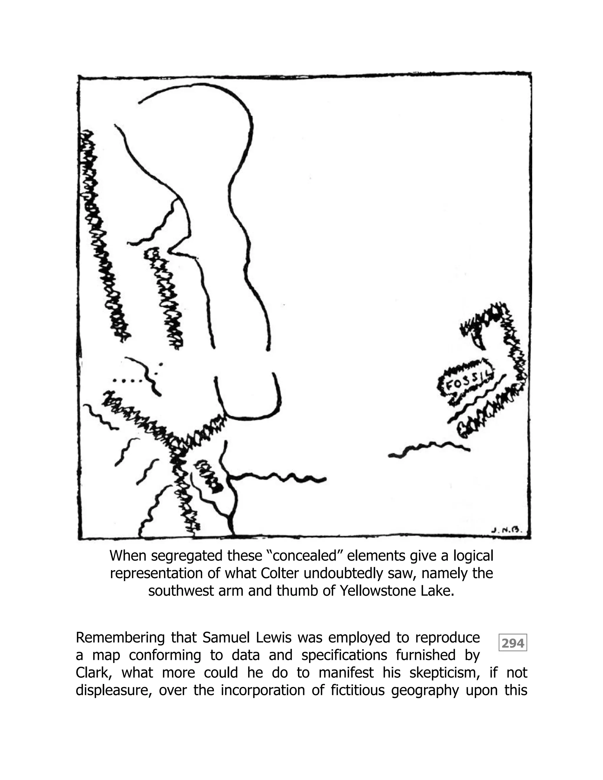 294
When segregated these “concealed” elements give a logical
representation of what Colter undoubtedly saw, namely the
southwest arm and thumb of Yellowstone Lake.
Remembering that Samuel Lewis was employed to reproduce
a map conforming to data and specifications furnished by
Clark, what more could he do to manifest his skepticism, if not
displeasure, over the incorporation of fictitious geography upon this
 