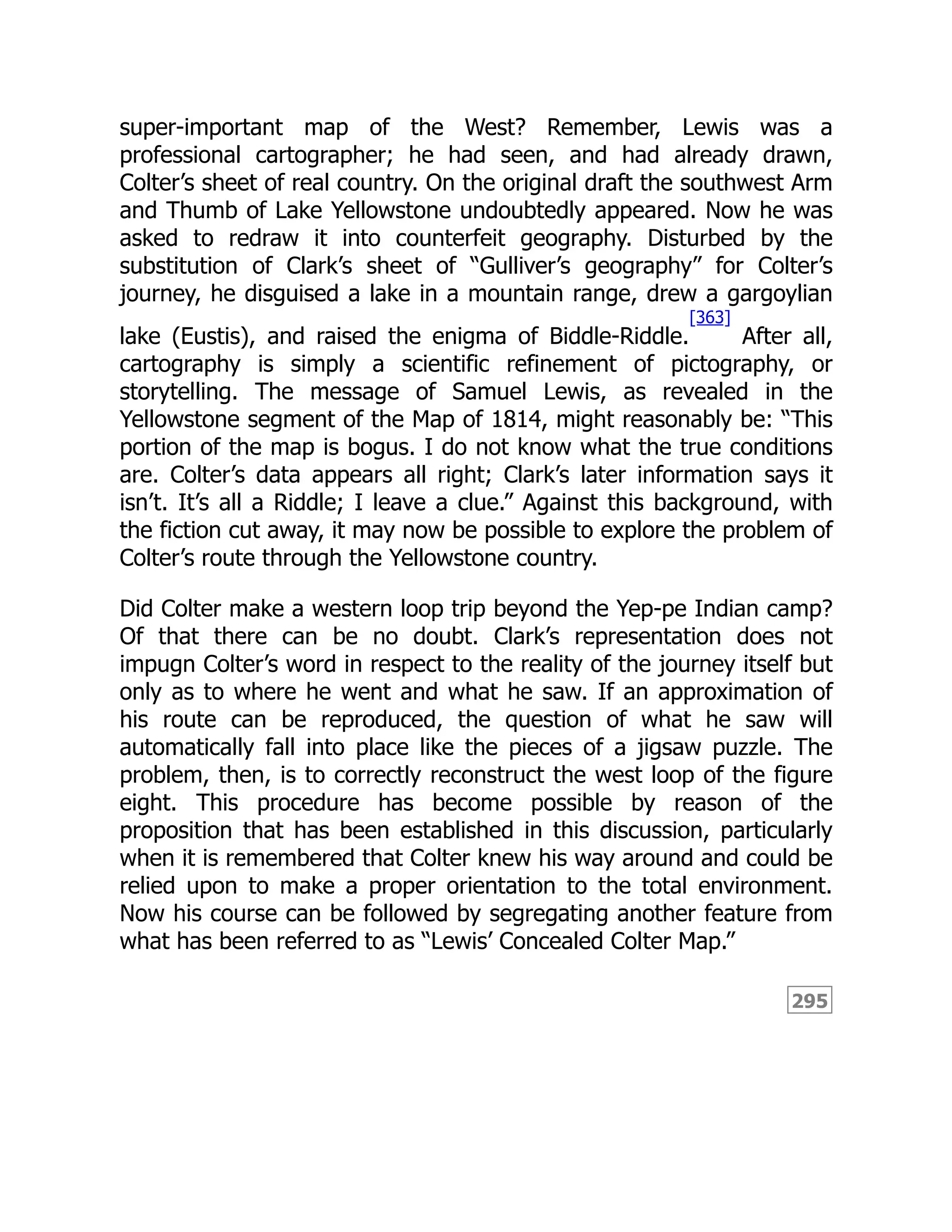295
super-important map of the West? Remember, Lewis was a
professional cartographer; he had seen, and had already drawn,
Colter’s sheet of real country. On the original draft the southwest Arm
and Thumb of Lake Yellowstone undoubtedly appeared. Now he was
asked to redraw it into counterfeit geography. Disturbed by the
substitution of Clark’s sheet of “Gulliver’s geography” for Colter’s
journey, he disguised a lake in a mountain range, drew a gargoylian
lake (Eustis), and raised the enigma of Biddle-Riddle.
[363]
After all,
cartography is simply a scientific refinement of pictography, or
storytelling. The message of Samuel Lewis, as revealed in the
Yellowstone segment of the Map of 1814, might reasonably be: “This
portion of the map is bogus. I do not know what the true conditions
are. Colter’s data appears all right; Clark’s later information says it
isn’t. It’s all a Riddle; I leave a clue.” Against this background, with
the fiction cut away, it may now be possible to explore the problem of
Colter’s route through the Yellowstone country.
Did Colter make a western loop trip beyond the Yep-pe Indian camp?
Of that there can be no doubt. Clark’s representation does not
impugn Colter’s word in respect to the reality of the journey itself but
only as to where he went and what he saw. If an approximation of
his route can be reproduced, the question of what he saw will
automatically fall into place like the pieces of a jigsaw puzzle. The
problem, then, is to correctly reconstruct the west loop of the figure
eight. This procedure has become possible by reason of the
proposition that has been established in this discussion, particularly
when it is remembered that Colter knew his way around and could be
relied upon to make a proper orientation to the total environment.
Now his course can be followed by segregating another feature from
what has been referred to as “Lewis’ Concealed Colter Map.”
 