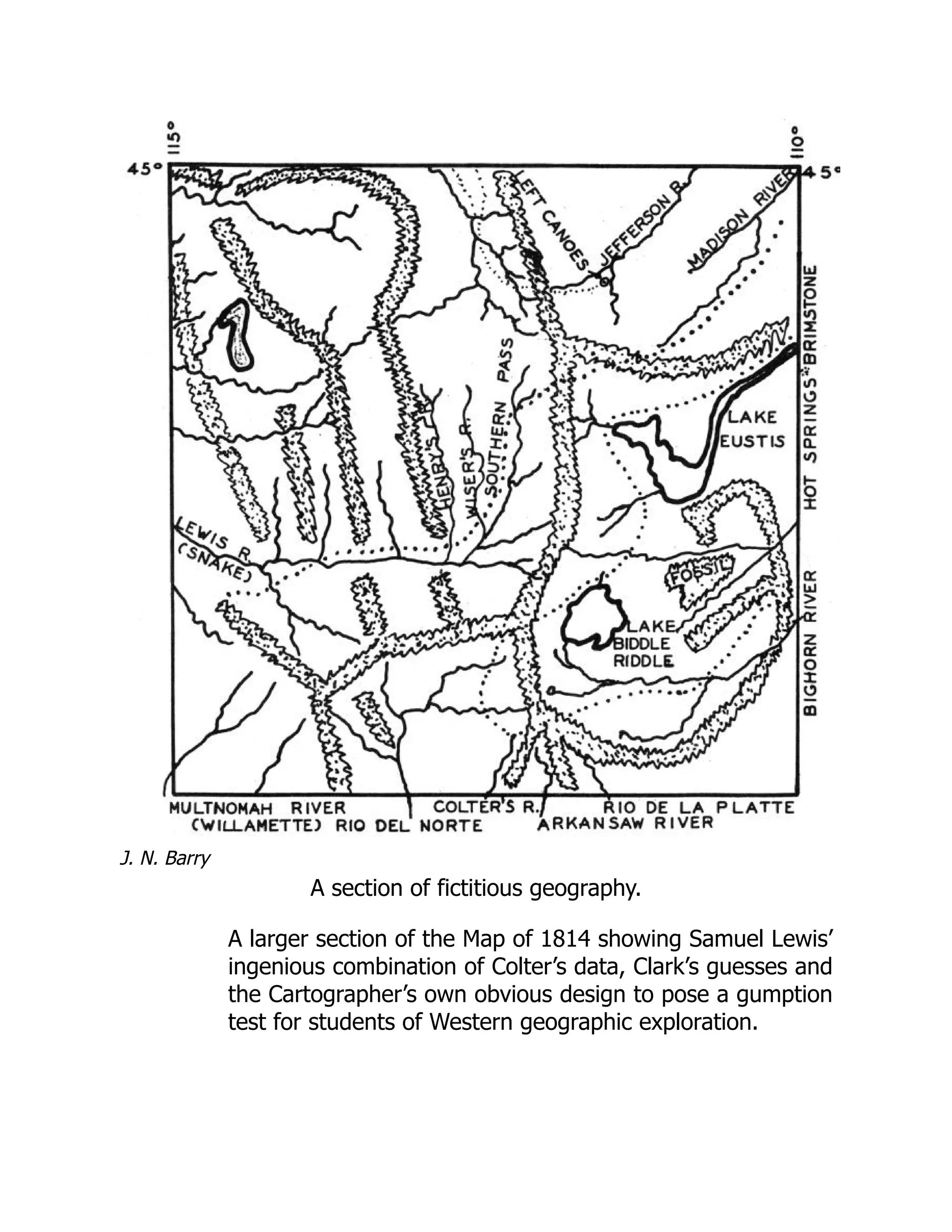 J. N. Barry
A section of fictitious geography.
A larger section of the Map of 1814 showing Samuel Lewis’
ingenious combination of Colter’s data, Clark’s guesses and
the Cartographer’s own obvious design to pose a gumption
test for students of Western geographic exploration.
 