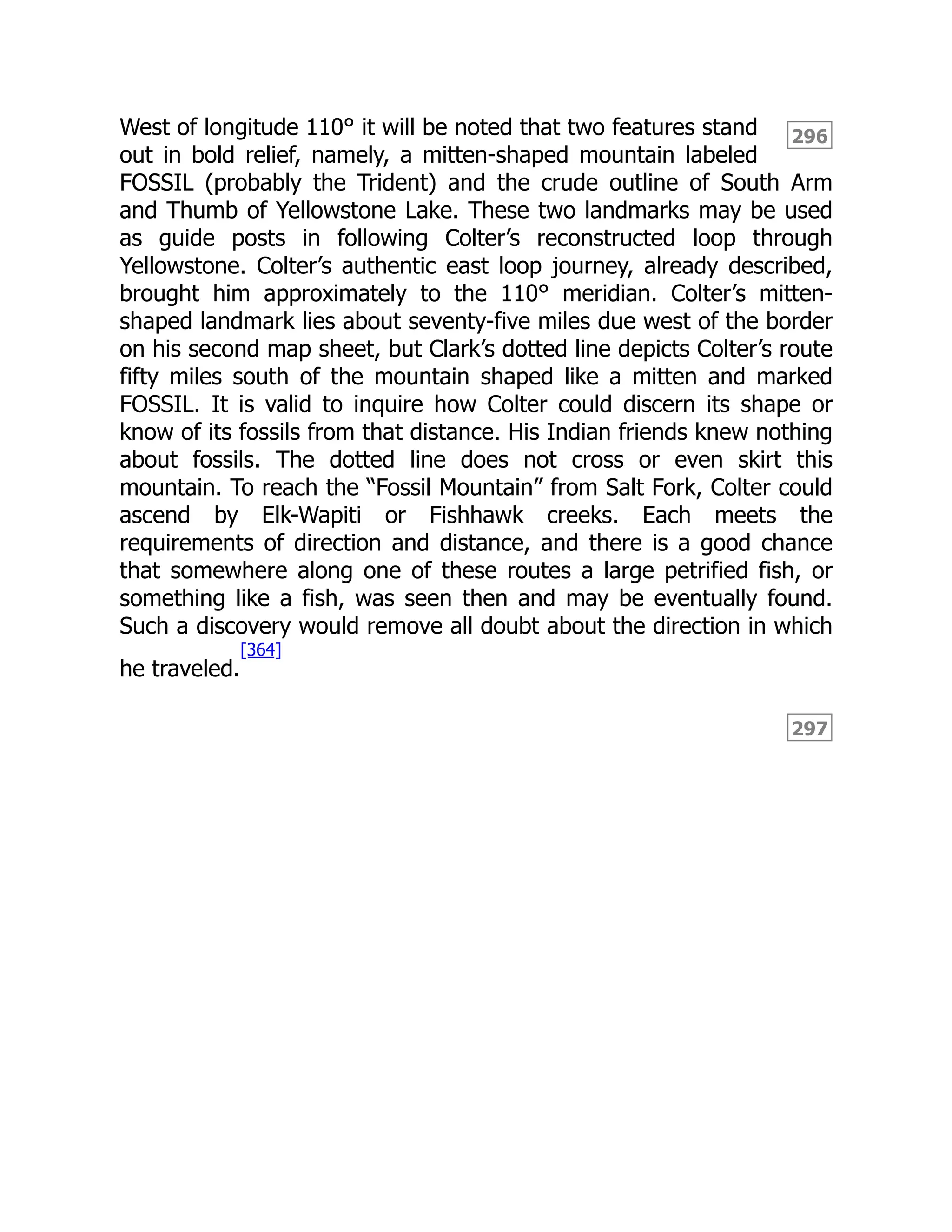296
297
West of longitude 110° it will be noted that two features stand
out in bold relief, namely, a mitten-shaped mountain labeled
FOSSIL (probably the Trident) and the crude outline of South Arm
and Thumb of Yellowstone Lake. These two landmarks may be used
as guide posts in following Colter’s reconstructed loop through
Yellowstone. Colter’s authentic east loop journey, already described,
brought him approximately to the 110° meridian. Colter’s mitten-
shaped landmark lies about seventy-five miles due west of the border
on his second map sheet, but Clark’s dotted line depicts Colter’s route
fifty miles south of the mountain shaped like a mitten and marked
FOSSIL. It is valid to inquire how Colter could discern its shape or
know of its fossils from that distance. His Indian friends knew nothing
about fossils. The dotted line does not cross or even skirt this
mountain. To reach the “Fossil Mountain” from Salt Fork, Colter could
ascend by Elk-Wapiti or Fishhawk creeks. Each meets the
requirements of direction and distance, and there is a good chance
that somewhere along one of these routes a large petrified fish, or
something like a fish, was seen then and may be eventually found.
Such a discovery would remove all doubt about the direction in which
he traveled.
[364]
 