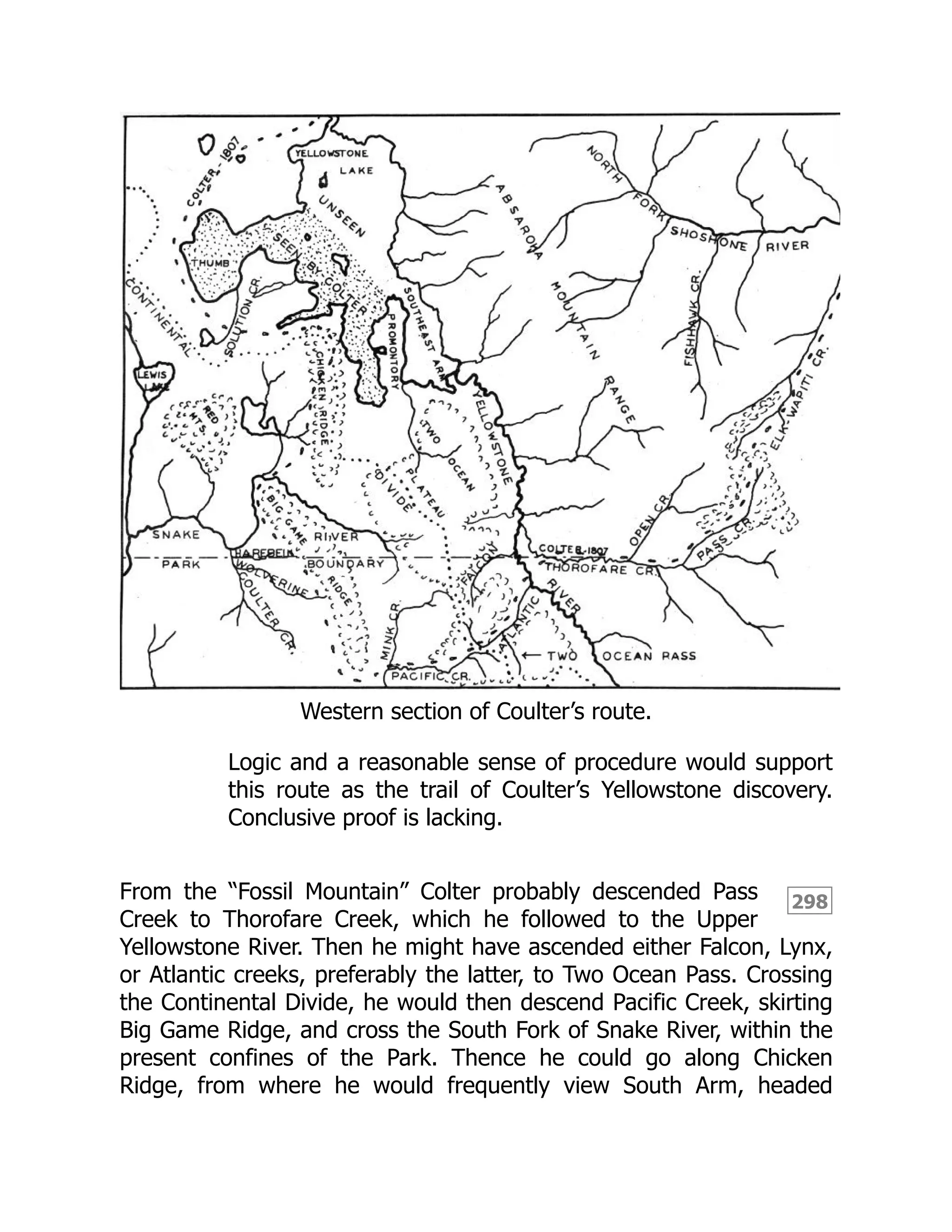 298
Western section of Coulter’s route.
Logic and a reasonable sense of procedure would support
this route as the trail of Coulter’s Yellowstone discovery.
Conclusive proof is lacking.
From the “Fossil Mountain” Colter probably descended Pass
Creek to Thorofare Creek, which he followed to the Upper
Yellowstone River. Then he might have ascended either Falcon, Lynx,
or Atlantic creeks, preferably the latter, to Two Ocean Pass. Crossing
the Continental Divide, he would then descend Pacific Creek, skirting
Big Game Ridge, and cross the South Fork of Snake River, within the
present confines of the Park. Thence he could go along Chicken
Ridge, from where he would frequently view South Arm, headed
 
