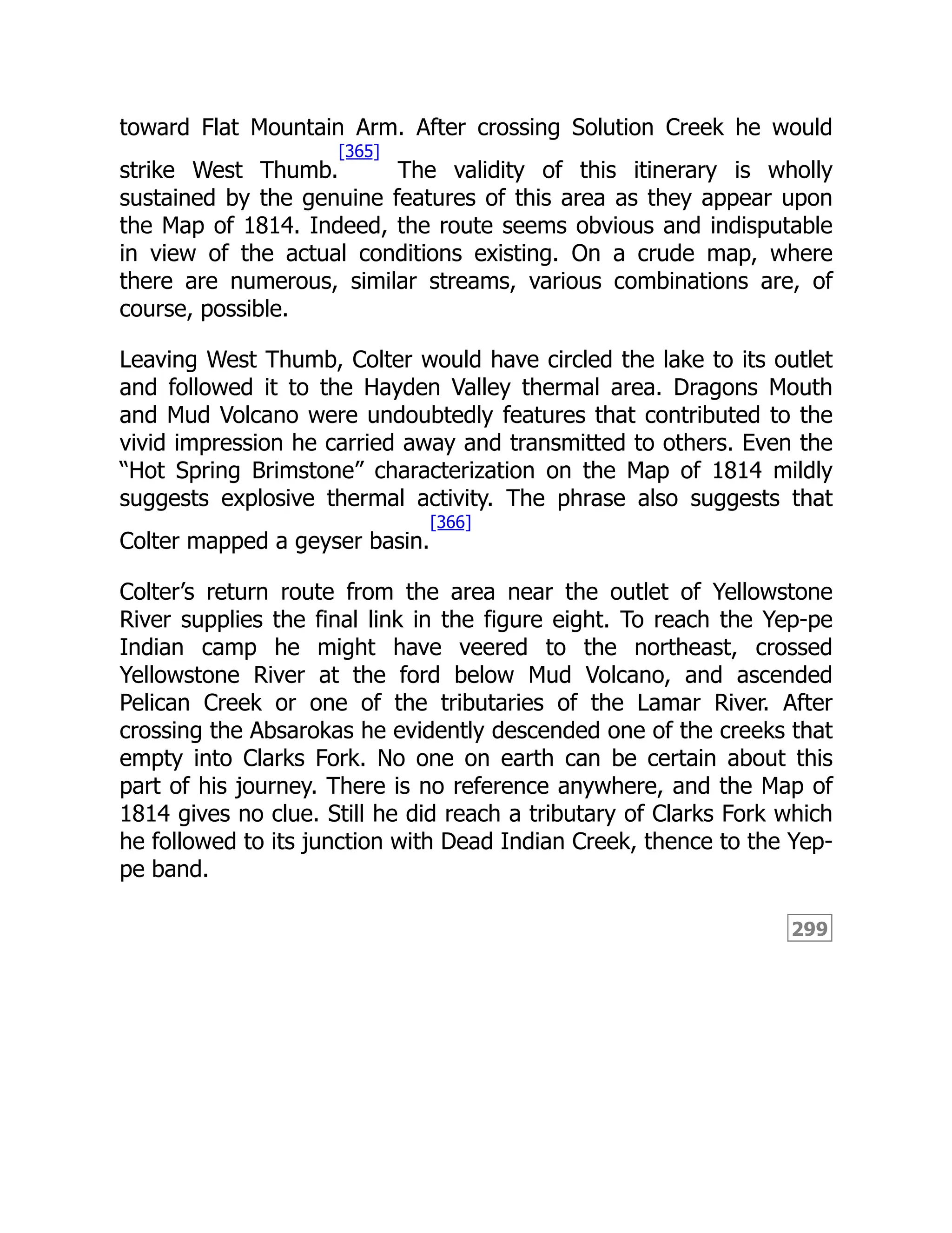 299
toward Flat Mountain Arm. After crossing Solution Creek he would
strike West Thumb.
[365]
The validity of this itinerary is wholly
sustained by the genuine features of this area as they appear upon
the Map of 1814. Indeed, the route seems obvious and indisputable
in view of the actual conditions existing. On a crude map, where
there are numerous, similar streams, various combinations are, of
course, possible.
Leaving West Thumb, Colter would have circled the lake to its outlet
and followed it to the Hayden Valley thermal area. Dragons Mouth
and Mud Volcano were undoubtedly features that contributed to the
vivid impression he carried away and transmitted to others. Even the
“Hot Spring Brimstone” characterization on the Map of 1814 mildly
suggests explosive thermal activity. The phrase also suggests that
Colter mapped a geyser basin.
[366]
Colter’s return route from the area near the outlet of Yellowstone
River supplies the final link in the figure eight. To reach the Yep-pe
Indian camp he might have veered to the northeast, crossed
Yellowstone River at the ford below Mud Volcano, and ascended
Pelican Creek or one of the tributaries of the Lamar River. After
crossing the Absarokas he evidently descended one of the creeks that
empty into Clarks Fork. No one on earth can be certain about this
part of his journey. There is no reference anywhere, and the Map of
1814 gives no clue. Still he did reach a tributary of Clarks Fork which
he followed to its junction with Dead Indian Creek, thence to the Yep-
pe band.
 