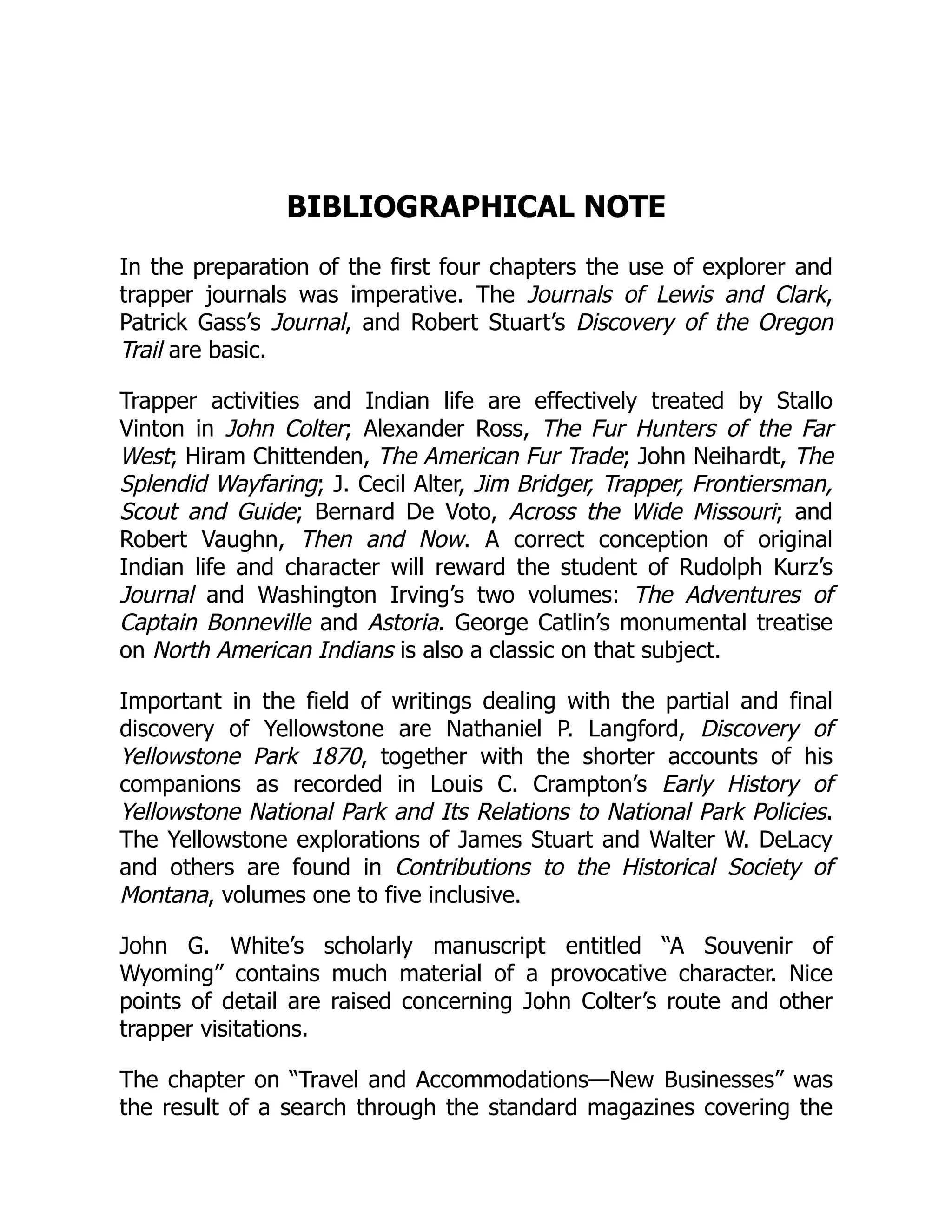 BIBLIOGRAPHICAL NOTE
In the preparation of the first four chapters the use of explorer and
trapper journals was imperative. The Journals of Lewis and Clark,
Patrick Gass’s Journal, and Robert Stuart’s Discovery of the Oregon
Trail are basic.
Trapper activities and Indian life are effectively treated by Stallo
Vinton in John Colter; Alexander Ross, The Fur Hunters of the Far
West; Hiram Chittenden, The American Fur Trade; John Neihardt, The
Splendid Wayfaring; J. Cecil Alter, Jim Bridger, Trapper, Frontiersman,
Scout and Guide; Bernard De Voto, Across the Wide Missouri; and
Robert Vaughn, Then and Now. A correct conception of original
Indian life and character will reward the student of Rudolph Kurz’s
Journal and Washington Irving’s two volumes: The Adventures of
Captain Bonneville and Astoria. George Catlin’s monumental treatise
on North American Indians is also a classic on that subject.
Important in the field of writings dealing with the partial and final
discovery of Yellowstone are Nathaniel P. Langford, Discovery of
Yellowstone Park 1870, together with the shorter accounts of his
companions as recorded in Louis C. Crampton’s Early History of
Yellowstone National Park and Its Relations to National Park Policies.
The Yellowstone explorations of James Stuart and Walter W. DeLacy
and others are found in Contributions to the Historical Society of
Montana, volumes one to five inclusive.
John G. White’s scholarly manuscript entitled “A Souvenir of
Wyoming” contains much material of a provocative character. Nice
points of detail are raised concerning John Colter’s route and other
trapper visitations.
The chapter on “Travel and Accommodations—New Businesses” was
the result of a search through the standard magazines covering the
 