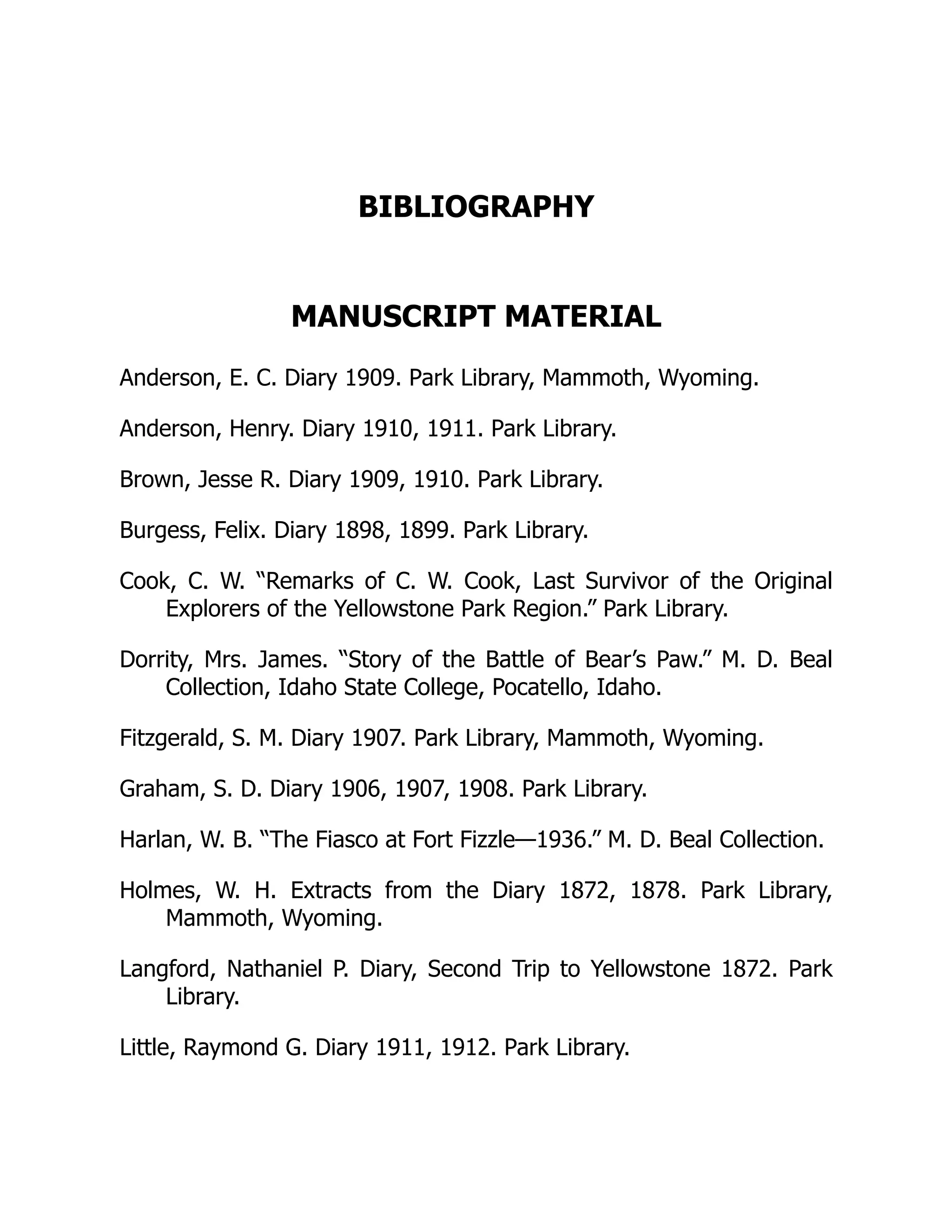 BIBLIOGRAPHY
MANUSCRIPT MATERIAL
Anderson, E. C. Diary 1909. Park Library, Mammoth, Wyoming.
Anderson, Henry. Diary 1910, 1911. Park Library.
Brown, Jesse R. Diary 1909, 1910. Park Library.
Burgess, Felix. Diary 1898, 1899. Park Library.
Cook, C. W. “Remarks of C. W. Cook, Last Survivor of the Original
Explorers of the Yellowstone Park Region.” Park Library.
Dorrity, Mrs. James. “Story of the Battle of Bear’s Paw.” M. D. Beal
Collection, Idaho State College, Pocatello, Idaho.
Fitzgerald, S. M. Diary 1907. Park Library, Mammoth, Wyoming.
Graham, S. D. Diary 1906, 1907, 1908. Park Library.
Harlan, W. B. “The Fiasco at Fort Fizzle—1936.” M. D. Beal Collection.
Holmes, W. H. Extracts from the Diary 1872, 1878. Park Library,
Mammoth, Wyoming.
Langford, Nathaniel P. Diary, Second Trip to Yellowstone 1872. Park
Library.
Little, Raymond G. Diary 1911, 1912. Park Library.
 
