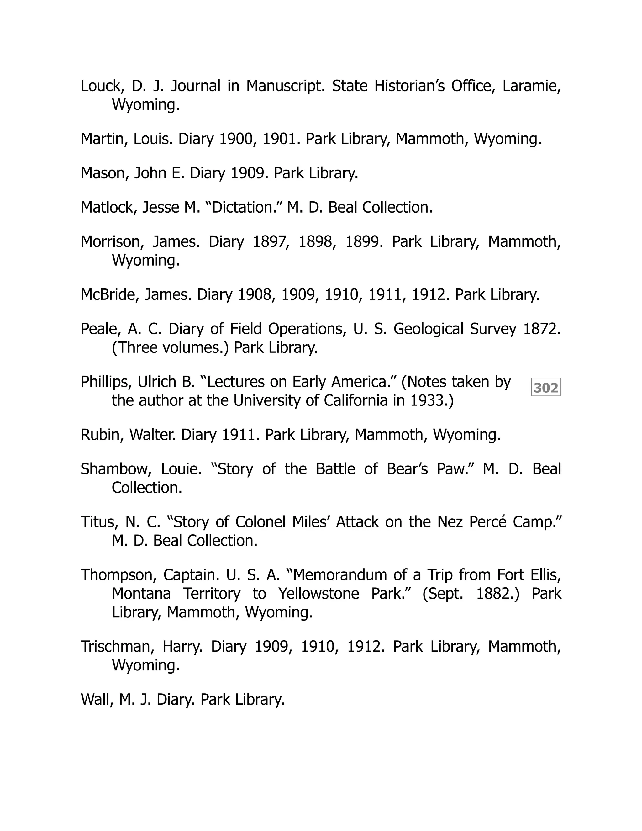302
Louck, D. J. Journal in Manuscript. State Historian’s Office, Laramie,
Wyoming.
Martin, Louis. Diary 1900, 1901. Park Library, Mammoth, Wyoming.
Mason, John E. Diary 1909. Park Library.
Matlock, Jesse M. “Dictation.” M. D. Beal Collection.
Morrison, James. Diary 1897, 1898, 1899. Park Library, Mammoth,
Wyoming.
McBride, James. Diary 1908, 1909, 1910, 1911, 1912. Park Library.
Peale, A. C. Diary of Field Operations, U. S. Geological Survey 1872.
(Three volumes.) Park Library.
Phillips, Ulrich B. “Lectures on Early America.” (Notes taken by
the author at the University of California in 1933.)
Rubin, Walter. Diary 1911. Park Library, Mammoth, Wyoming.
Shambow, Louie. “Story of the Battle of Bear’s Paw.” M. D. Beal
Collection.
Titus, N. C. “Story of Colonel Miles’ Attack on the Nez Percé Camp.”
M. D. Beal Collection.
Thompson, Captain. U. S. A. “Memorandum of a Trip from Fort Ellis,
Montana Territory to Yellowstone Park.” (Sept. 1882.) Park
Library, Mammoth, Wyoming.
Trischman, Harry. Diary 1909, 1910, 1912. Park Library, Mammoth,
Wyoming.
Wall, M. J. Diary. Park Library.
 