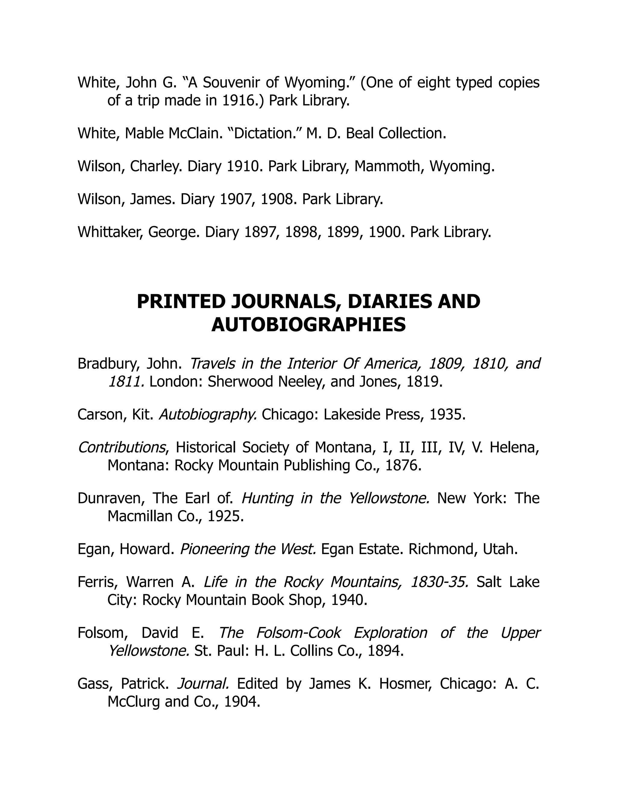 White, John G. “A Souvenir of Wyoming.” (One of eight typed copies
of a trip made in 1916.) Park Library.
White, Mable McClain. “Dictation.” M. D. Beal Collection.
Wilson, Charley. Diary 1910. Park Library, Mammoth, Wyoming.
Wilson, James. Diary 1907, 1908. Park Library.
Whittaker, George. Diary 1897, 1898, 1899, 1900. Park Library.
PRINTED JOURNALS, DIARIES AND
AUTOBIOGRAPHIES
Bradbury, John. Travels in the Interior Of America, 1809, 1810, and
1811. London: Sherwood Neeley, and Jones, 1819.
Carson, Kit. Autobiography. Chicago: Lakeside Press, 1935.
Contributions, Historical Society of Montana, I, II, III, IV, V. Helena,
Montana: Rocky Mountain Publishing Co., 1876.
Dunraven, The Earl of. Hunting in the Yellowstone. New York: The
Macmillan Co., 1925.
Egan, Howard. Pioneering the West. Egan Estate. Richmond, Utah.
Ferris, Warren A. Life in the Rocky Mountains, 1830-35. Salt Lake
City: Rocky Mountain Book Shop, 1940.
Folsom, David E. The Folsom-Cook Exploration of the Upper
Yellowstone. St. Paul: H. L. Collins Co., 1894.
Gass, Patrick. Journal. Edited by James K. Hosmer, Chicago: A. C.
McClurg and Co., 1904.
 