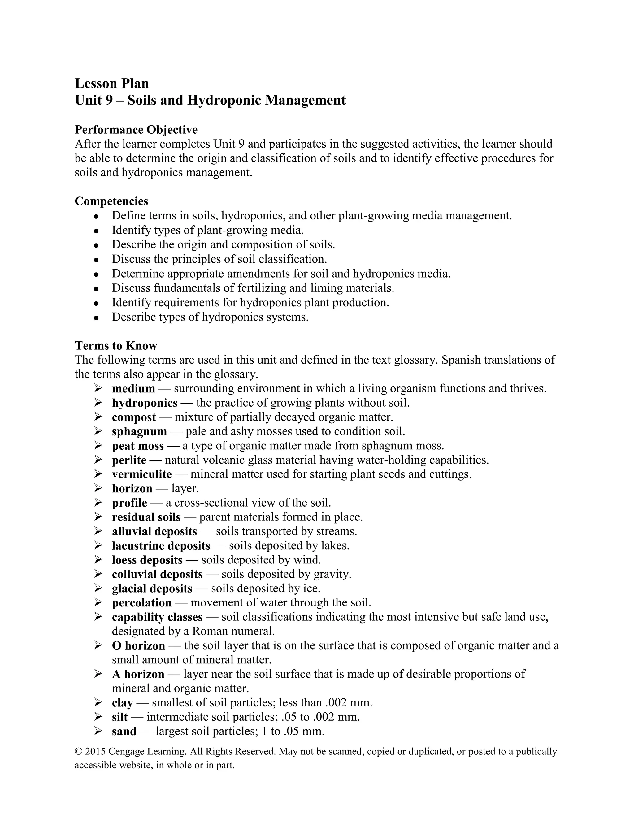 © 2015 Cengage Learning. All Rights Reserved. May not be scanned, copied or duplicated, or posted to a publically
accessible website, in whole or in part.
Lesson Plan
Unit 9 – Soils and Hydroponic Management
Performance Objective
After the learner completes Unit 9 and participates in the suggested activities, the learner should
be able to determine the origin and classification of soils and to identify effective procedures for
soils and hydroponics management.
Competencies
 Define terms in soils, hydroponics, and other plant-growing media management.
 Identify types of plant-growing media.
 Describe the origin and composition of soils.
 Discuss the principles of soil classification.
 Determine appropriate amendments for soil and hydroponics media.
 Discuss fundamentals of fertilizing and liming materials.
 Identify requirements for hydroponics plant production.
 Describe types of hydroponics systems.
Terms to Know
The following terms are used in this unit and defined in the text glossary. Spanish translations of
the terms also appear in the glossary.
 medium — surrounding environment in which a living organism functions and thrives.
 hydroponics — the practice of growing plants without soil.
 compost — mixture of partially decayed organic matter.
 sphagnum — pale and ashy mosses used to condition soil.
 peat moss — a type of organic matter made from sphagnum moss.
 perlite — natural volcanic glass material having water-holding capabilities.
 vermiculite — mineral matter used for starting plant seeds and cuttings.
 horizon — layer.
 profile — a cross-sectional view of the soil.
 residual soils — parent materials formed in place.
 alluvial deposits — soils transported by streams.
 lacustrine deposits — soils deposited by lakes.
 loess deposits — soils deposited by wind.
 colluvial deposits — soils deposited by gravity.
 glacial deposits — soils deposited by ice.
 percolation — movement of water through the soil.
 capability classes — soil classifications indicating the most intensive but safe land use,
designated by a Roman numeral.
 O horizon — the soil layer that is on the surface that is composed of organic matter and a
small amount of mineral matter.
 A horizon — layer near the soil surface that is made up of desirable proportions of
mineral and organic matter.
 clay — smallest of soil particles; less than .002 mm.
 silt — intermediate soil particles; .05 to .002 mm.
 sand — largest soil particles; 1 to .05 mm.
 