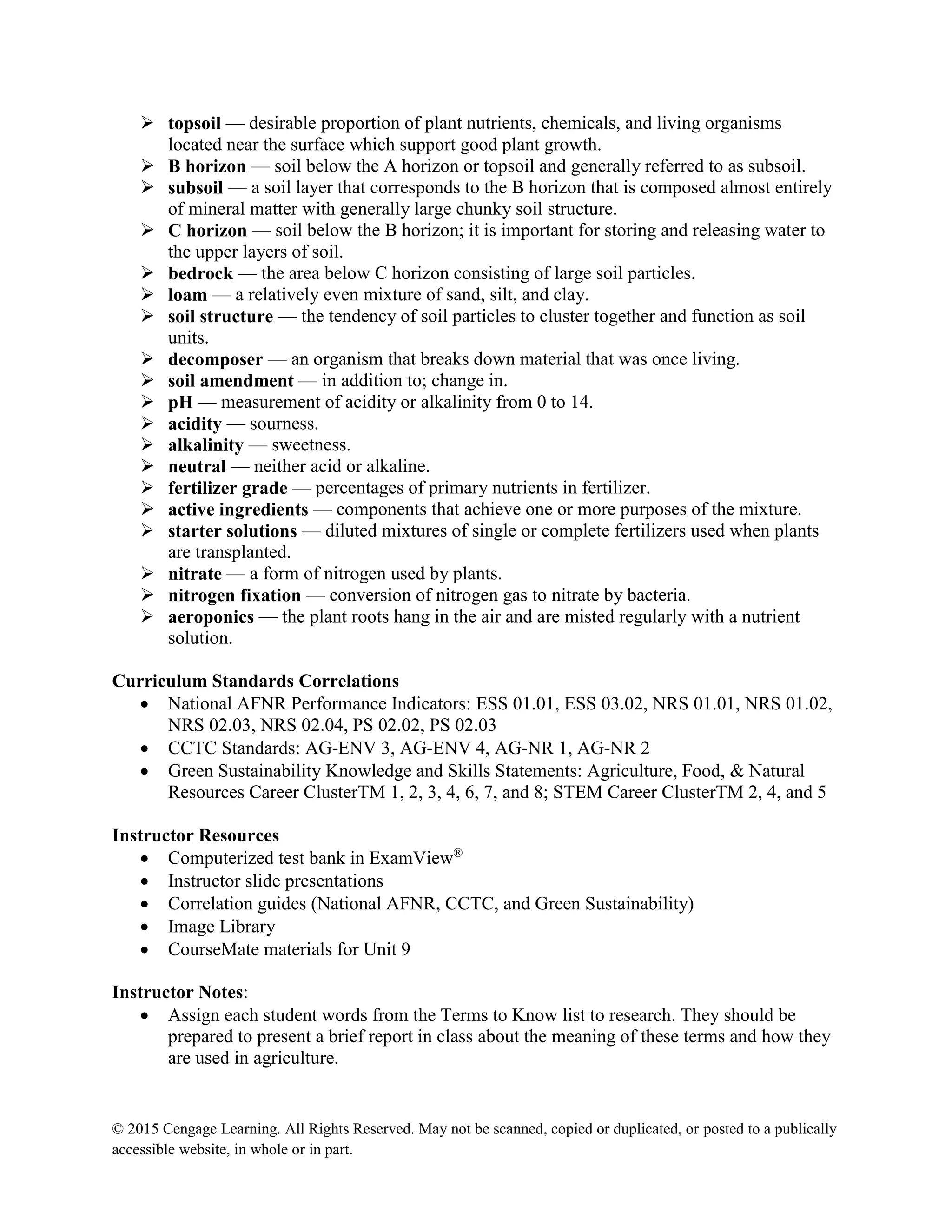 © 2015 Cengage Learning. All Rights Reserved. May not be scanned, copied or duplicated, or posted to a publically
accessible website, in whole or in part.
 topsoil — desirable proportion of plant nutrients, chemicals, and living organisms
located near the surface which support good plant growth.
 B horizon — soil below the A horizon or topsoil and generally referred to as subsoil.
 subsoil — a soil layer that corresponds to the B horizon that is composed almost entirely
of mineral matter with generally large chunky soil structure.
 C horizon — soil below the B horizon; it is important for storing and releasing water to
the upper layers of soil.
 bedrock — the area below C horizon consisting of large soil particles.
 loam — a relatively even mixture of sand, silt, and clay.
 soil structure — the tendency of soil particles to cluster together and function as soil
units.
 decomposer — an organism that breaks down material that was once living.
 soil amendment — in addition to; change in.
 pH — measurement of acidity or alkalinity from 0 to 14.
 acidity — sourness.
 alkalinity — sweetness.
 neutral — neither acid or alkaline.
 fertilizer grade — percentages of primary nutrients in fertilizer.
 active ingredients — components that achieve one or more purposes of the mixture.
 starter solutions — diluted mixtures of single or complete fertilizers used when plants
are transplanted.
 nitrate — a form of nitrogen used by plants.
 nitrogen fixation — conversion of nitrogen gas to nitrate by bacteria.
 aeroponics — the plant roots hang in the air and are misted regularly with a nutrient
solution.
Curriculum Standards Correlations
 National AFNR Performance Indicators: ESS 01.01, ESS 03.02, NRS 01.01, NRS 01.02,
NRS 02.03, NRS 02.04, PS 02.02, PS 02.03
 CCTC Standards: AG-ENV 3, AG-ENV 4, AG-NR 1, AG-NR 2
 Green Sustainability Knowledge and Skills Statements: Agriculture, Food, & Natural
Resources Career ClusterTM 1, 2, 3, 4, 6, 7, and 8; STEM Career ClusterTM 2, 4, and 5
Instructor Resources
 Computerized test bank in ExamView®
 Instructor slide presentations
 Correlation guides (National AFNR, CCTC, and Green Sustainability)
 Image Library
 CourseMate materials for Unit 9
Instructor Notes:
 Assign each student words from the Terms to Know list to research. They should be
prepared to present a brief report in class about the meaning of these terms and how they
are used in agriculture.
 