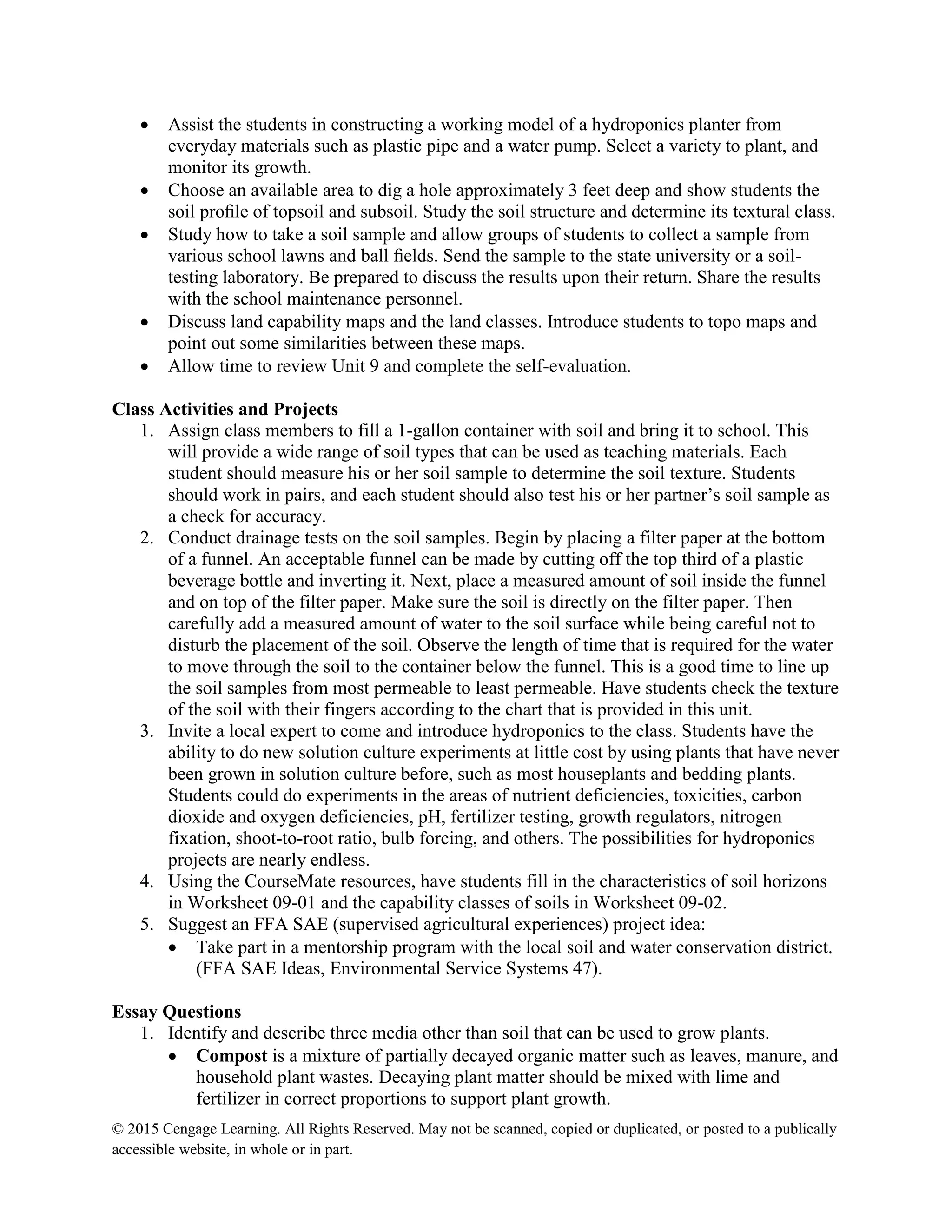 © 2015 Cengage Learning. All Rights Reserved. May not be scanned, copied or duplicated, or posted to a publically
accessible website, in whole or in part.
 Assist the students in constructing a working model of a hydroponics planter from
everyday materials such as plastic pipe and a water pump. Select a variety to plant, and
monitor its growth.
 Choose an available area to dig a hole approximately 3 feet deep and show students the
soil proﬁle of topsoil and subsoil. Study the soil structure and determine its textural class.
 Study how to take a soil sample and allow groups of students to collect a sample from
various school lawns and ball ﬁelds. Send the sample to the state university or a soil-
testing laboratory. Be prepared to discuss the results upon their return. Share the results
with the school maintenance personnel.
 Discuss land capability maps and the land classes. Introduce students to topo maps and
point out some similarities between these maps.
 Allow time to review Unit 9 and complete the self-evaluation.
Class Activities and Projects
1. Assign class members to fill a 1-gallon container with soil and bring it to school. This
will provide a wide range of soil types that can be used as teaching materials. Each
student should measure his or her soil sample to determine the soil texture. Students
should work in pairs, and each student should also test his or her partner’s soil sample as
a check for accuracy.
2. Conduct drainage tests on the soil samples. Begin by placing a filter paper at the bottom
of a funnel. An acceptable funnel can be made by cutting off the top third of a plastic
beverage bottle and inverting it. Next, place a measured amount of soil inside the funnel
and on top of the filter paper. Make sure the soil is directly on the filter paper. Then
carefully add a measured amount of water to the soil surface while being careful not to
disturb the placement of the soil. Observe the length of time that is required for the water
to move through the soil to the container below the funnel. This is a good time to line up
the soil samples from most permeable to least permeable. Have students check the texture
of the soil with their fingers according to the chart that is provided in this unit.
3. Invite a local expert to come and introduce hydroponics to the class. Students have the
ability to do new solution culture experiments at little cost by using plants that have never
been grown in solution culture before, such as most houseplants and bedding plants.
Students could do experiments in the areas of nutrient deficiencies, toxicities, carbon
dioxide and oxygen deficiencies, pH, fertilizer testing, growth regulators, nitrogen
fixation, shoot-to-root ratio, bulb forcing, and others. The possibilities for hydroponics
projects are nearly endless.
4. Using the CourseMate resources, have students fill in the characteristics of soil horizons
in Worksheet 09-01 and the capability classes of soils in Worksheet 09-02.
5. Suggest an FFA SAE (supervised agricultural experiences) project idea:
 Take part in a mentorship program with the local soil and water conservation district.
(FFA SAE Ideas, Environmental Service Systems 47).
Essay Questions
1. Identify and describe three media other than soil that can be used to grow plants.
 Compost is a mixture of partially decayed organic matter such as leaves, manure, and
household plant wastes. Decaying plant matter should be mixed with lime and
fertilizer in correct proportions to support plant growth.
 