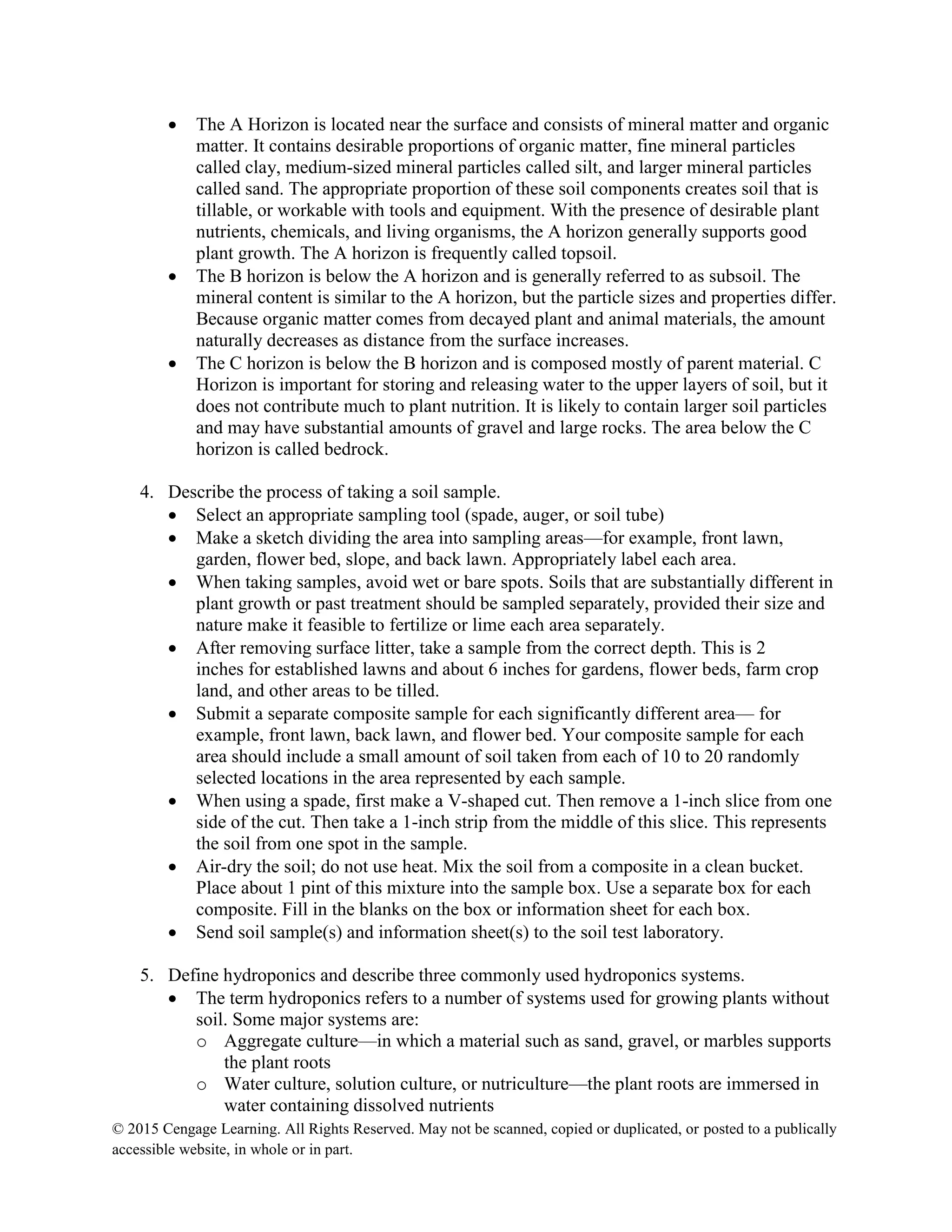 © 2015 Cengage Learning. All Rights Reserved. May not be scanned, copied or duplicated, or posted to a publically
accessible website, in whole or in part.
 The A Horizon is located near the surface and consists of mineral matter and organic
matter. It contains desirable proportions of organic matter, fine mineral particles
called clay, medium-sized mineral particles called silt, and larger mineral particles
called sand. The appropriate proportion of these soil components creates soil that is
tillable, or workable with tools and equipment. With the presence of desirable plant
nutrients, chemicals, and living organisms, the A horizon generally supports good
plant growth. The A horizon is frequently called topsoil.
 The B horizon is below the A horizon and is generally referred to as subsoil. The
mineral content is similar to the A horizon, but the particle sizes and properties differ.
Because organic matter comes from decayed plant and animal materials, the amount
naturally decreases as distance from the surface increases.
 The C horizon is below the B horizon and is composed mostly of parent material. C
Horizon is important for storing and releasing water to the upper layers of soil, but it
does not contribute much to plant nutrition. It is likely to contain larger soil particles
and may have substantial amounts of gravel and large rocks. The area below the C
horizon is called bedrock.
4. Describe the process of taking a soil sample.
 Select an appropriate sampling tool (spade, auger, or soil tube)
 Make a sketch dividing the area into sampling areas—for example, front lawn,
garden, flower bed, slope, and back lawn. Appropriately label each area.
 When taking samples, avoid wet or bare spots. Soils that are substantially different in
plant growth or past treatment should be sampled separately, provided their size and
nature make it feasible to fertilize or lime each area separately.
 After removing surface litter, take a sample from the correct depth. This is 2
inches for established lawns and about 6 inches for gardens, flower beds, farm crop
land, and other areas to be tilled.
 Submit a separate composite sample for each significantly different area— for
example, front lawn, back lawn, and flower bed. Your composite sample for each
area should include a small amount of soil taken from each of 10 to 20 randomly
selected locations in the area represented by each sample.
 When using a spade, first make a V-shaped cut. Then remove a 1-inch slice from one
side of the cut. Then take a 1-inch strip from the middle of this slice. This represents
the soil from one spot in the sample.
 Air-dry the soil; do not use heat. Mix the soil from a composite in a clean bucket.
Place about 1 pint of this mixture into the sample box. Use a separate box for each
composite. Fill in the blanks on the box or information sheet for each box.
 Send soil sample(s) and information sheet(s) to the soil test laboratory.
5. Define hydroponics and describe three commonly used hydroponics systems.
 The term hydroponics refers to a number of systems used for growing plants without
soil. Some major systems are:
o Aggregate culture—in which a material such as sand, gravel, or marbles supports
the plant roots
o Water culture, solution culture, or nutriculture—the plant roots are immersed in
water containing dissolved nutrients
 