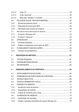 2.5.1.4 A tag “H”.................................................................................................42
2.5.1.5 A tag “canonical” ....................................................................................43
2.5.1.6 Meta tags “nofollow” e “noindex” ............................................................44
2.6 PALAVRAS-CHAVE, TEXTOS E IMAGENS.................................................45
2.6.1 Escolha de palavras-chave.........................................................................45
2.6.2 Editoração de textos para SEO ..................................................................48
2.6.3 Otimização para buscas por imagens.........................................................49
2.7 RECURSOS PARA A INDEXAÇÃO DO WEBSITE......................................................51
2.7.1 O arquivo “sitemaps.xml”............................................................................52
2.7.2 O arquivo “robots.txt”..................................................................................53
2.8 SPAM DE SEO .............................................................................................53
2.8.1 Conteúdo duplicado....................................................................................54
2.8.2 Práticas consideradas como spam de SEO ...............................................57
2.9 PLANEJAMENTO DAS SOLUÇÕES ............................................................59
2.9.1 Processo de planejamento .........................................................................60
3 DESCRIÇÃO DO MÉTODO ...........................................................................61
3.1 TIPO DE PESQUISA ....................................................................................61
3.2 ETAPAS METODOLÓGICAS .......................................................................61
3.3 DELIMITAÇÕES ...........................................................................................62
4 DESENVOLVIMENTO DA PROPOSTA.........................................................64
4.1 DETALHAMENTO DA SOLUÇÃO ................................................................64
4.2 FERRAMENTA DE PUBLICAÇÃO DE CONTEÚDO.....................................66
4.3 GOOGLE ANALYTICS..................................................................................68
4.4 GOOGLE WEBMASTER TOOLS.................................................................69
4.5 CRIAÇÃO DO WEBSITE..............................................................................71
4.5.1 Escolha do nome de domínio .....................................................................72
4.5.2 Hospedagem do website ............................................................................73
4.5.3 Criação de conteúdo para o blog................................................................74
4.6 OTIMIZAÇÃO DO WEBSITE........................................................................74
4.6.1 Implantação de meta-tags ..........................................................................74
4.6.2 Criação e geração automática do arquivo Sitemap.xml..............................76
 