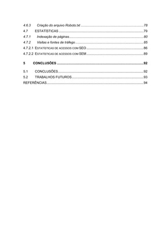 4.6.3 Criação do arquivo Robots.txt ....................................................................78
4.7 ESTATÍSTICAS ............................................................................................79
4.7.1 Indexação de páginas.................................................................................80
4.7.2 Visitas e fontes de tráfego ..........................................................................85
4.7.2.1 ESTATÍSTICAS DE ACESSOS COM SEO ..............................................................86
4.7.2.2 ESTATÍSTICAS DE ACESSOS COM SEM..............................................................89
5 CONCLUSÕES ..............................................................................................92
5.1 CONCLUSÕES.............................................................................................92
5.2 TRABALHOS FUTUROS..............................................................................93
REFERÊNCIAS.........................................................................................................94
 