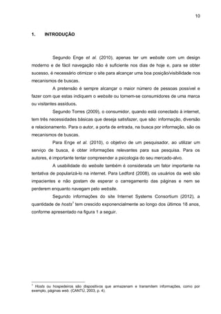 10
1. INTRODUÇÃO
Segundo Enge et al. (2010), apenas ter um website com um design
moderno e de fácil navegação não é suficiente nos dias de hoje e, para se obter
sucesso, é necessário otimizar o site para alcançar uma boa posição/visibilidade nos
mecanismos de buscas.
A pretensão é sempre alcançar o maior número de pessoas possível e
fazer com que estas indiquem o website ou tornem-se consumidores de uma marca
ou visitantes assíduos.
Segundo Torres (2009), o consumidor, quando está conectado à internet,
tem três necessidades básicas que deseja satisfazer, que são: informação, diversão
e relacionamento. Para o autor, a porta de entrada, na busca por informação, são os
mecanismos de buscas.
Para Enge et al. (2010), o objetivo de um pesquisador, ao utilizar um
serviço de busca, é obter informações relevantes para sua pesquisa. Para os
autores, é importante tentar compreender a psicologia do seu mercado-alvo.
A usabilidade do website também é considerada um fator importante na
tentativa de popularizá-lo na internet. Para Ledford (2008), os usuários da web são
impacientes e não gostam de esperar o carregamento das páginas e nem se
perderem enquanto navegam pelo website.
Segundo informações do site Internet Systems Consortium (2012), a
quantidade de hosts1
tem crescido exponencialmente ao longo dos últimos 18 anos,
conforme apresentado na figura 1 a seguir.
1
Hosts ou hospedeiros são dispositivos que armazenam e transmitem informações, como por
exemplo, páginas web. (CANTÚ, 2003, p. 4).
 