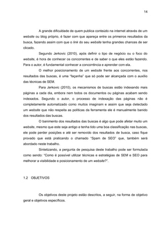 14
A grande dificuldade de quem publica conteúdo na internet através de um
website ou blog próprio, é fazer com que apareça entre os primeiros resultados da
busca, fazendo assim com que o link do seu website tenha grandes chances de ser
clicado.
Segundo Jerkovic (2010), após definir o tipo de negócio ou o foco do
website, é hora de conhecer os concorrentes e de saber o que eles estão fazendo.
Para o autor, é fundamental conhecer a concorrência e aprender com ela.
O melhor posicionamento de um website frente aos concorrentes, nos
resultados das buscas, é uma “façanha” que só pode ser alcançada com o auxílio
das técnicas de SEM.
Para Jerkovic (2010), os mecanismos de buscas estão indexando mais
páginas a cada dia, embora nem todos os documentos ou páginas acabam sendo
indexados. Segundo o autor, o processo de indexação das páginas não é
completamente automatizado como muitos imaginam e assim que seja detectado
um website que não respeita as políticas da ferramenta ele é manualmente banido
dos resultados das buscas.
O banimento dos resultados das buscas é algo que pode afetar muito um
website, mesmo que este seja antigo e tenha tido uma boa classificação nas buscas,
ele pode perder posições e até ser removido dos resultados de busca, caso fique
provado que está praticando o chamado “Spam de SEO” que, também será
abordado neste trabalho.
Sintetizando, a pergunta de pesquisa deste trabalho pode ser formulada
como sendo: “Como é possível utilizar técnicas e estratégias de SEM e SEO para
melhorar a visibilidade e posicionamento de um website?”.
1.2 OBJETIVOS
Os objetivos deste projeto estão descritos, a seguir, na forma de objetivo
geral e objetivos específicos.
 