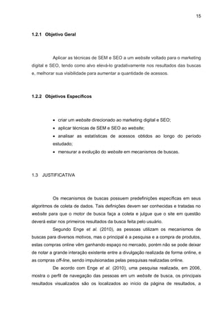 15
1.2.1 Objetivo Geral
Aplicar as técnicas de SEM e SEO a um website voltado para o marketing
digital e SEO, tendo como alvo elevá-lo gradativamente nos resultados das buscas
e, melhorar sua visibilidade para aumentar a quantidade de acessos.
1.2.2 Objetivos Específicos
 criar um website direcionado ao marketing digital e SEO;
 aplicar técnicas de SEM e SEO ao website;
 analisar as estatísticas de acessos obtidos ao longo do período
estudado;
 mensurar a evolução do website em mecanismos de buscas.
1.3 JUSTIFICATIVA
Os mecanismos de buscas possuem predefinições específicas em seus
algoritmos de coleta de dados. Tais definições devem ser conhecidas e tratadas no
website para que o motor de busca faça a coleta e julgue que o site em questão
deverá estar nos primeiros resultados da busca feita pelo usuário.
Segundo Enge et al. (2010), as pessoas utilizam os mecanismos de
buscas para diversos motivos, mas o principal é a pesquisa e a compra de produtos,
estas compras online vêm ganhando espaço no mercado, porém não se pode deixar
de notar a grande interação existente entre a divulgação realizada de forma online, e
as compras off-line, sendo impulsionadas pelas pesquisas realizadas online.
De acordo com Enge et al. (2010), uma pesquisa realizada, em 2006,
mostra o perfil de navegação das pessoas em um website de busca, os principais
resultados visualizados são os localizados ao início da página de resultados, a
 