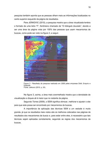 16
pesquisa também aponta que as pessoas olham mais as informações localizadas no
canto superior esquerdo da página de resultados.
Para JERKOVIC (2010), a pesquisa mostra que a área visualizada lembra
o formato de uma letra “F”, fenômeno chamado de ”O triângulo dourado”, devido a
ser uma área da página vista por 100% das pessoas que usam mecanismos de
buscas, como pode ser visto na figura 3, a seguir.
Figura 3 - Resultado da pesquisa realizada em 2006 pelas empresas Didit, Enquiro e
Eyetools.
Fonte: Jerkovic (2010, p. 24).
Na figura 3, acima, a área mais avermelhada mostra que a densidade de
visualização e cliques ali é maior que no restante da página.
Segundo Torres (2009), o SEM significa otimizar, melhorar e ajustar o site
para que este possa ser encontrado por mecanismos de buscas.
A importância da aplicação das técnicas SEM a um website é muito
grande, já que os resultados mais vistos são os melhores colocados nas páginas de
resultados dos mecanismos de busca e, para estar entre eles, é necessário que tais
técnicas sejam aplicadas corretamente, seguindo as regras dos mecanismos de
buscas.
 